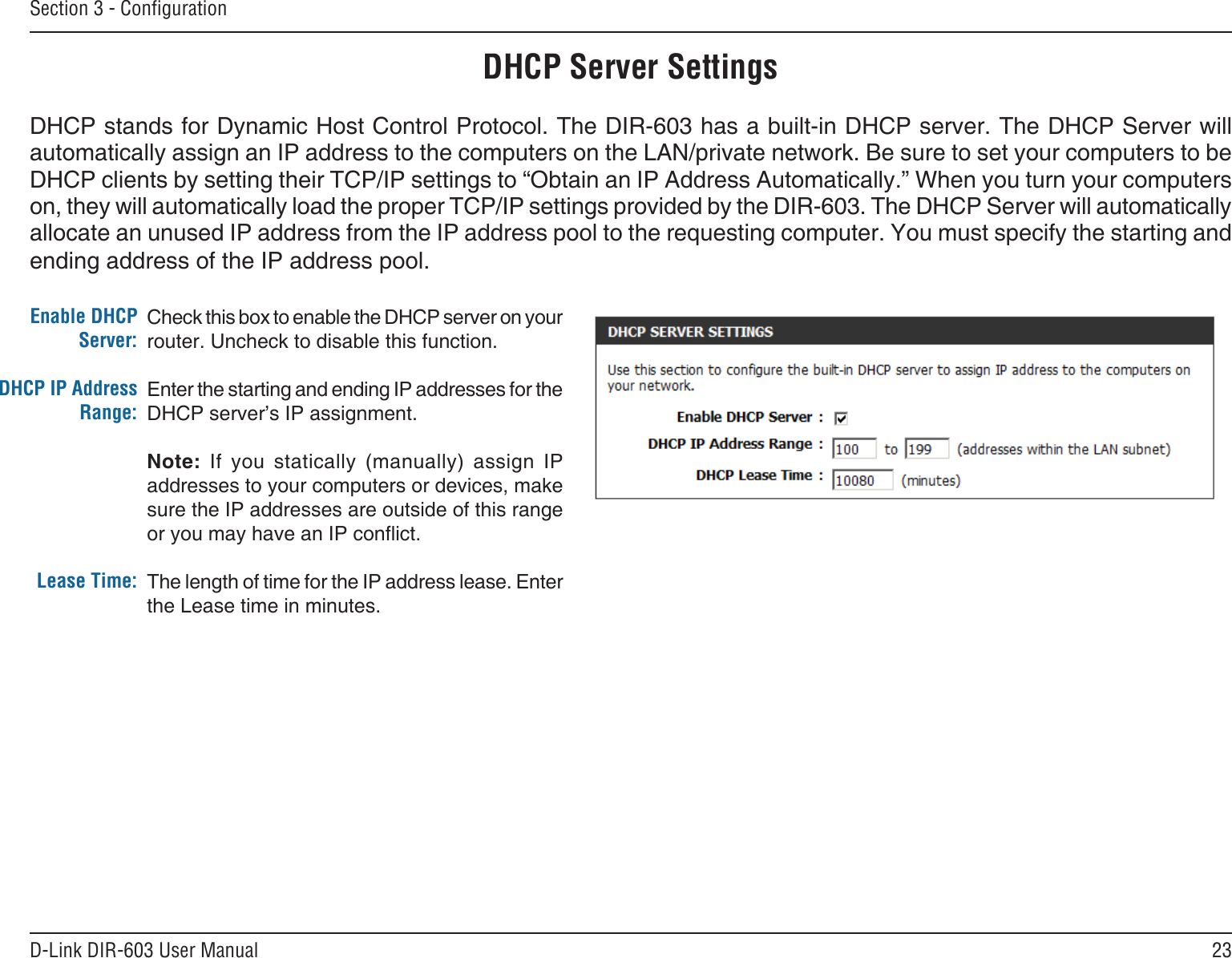 23D-Link DIR-603 User ManualSection 3 - CongurationCheck this box to enable the DHCP server on your router. Uncheck to disable this function.Enter the starting and ending IP addresses for the DHCP server’s IP assignment.Note:  If  you  statically  (manually)  assign  IP addresses to your computers or devices, make sure the IP addresses are outside of this range or you may have an IP conict. The length of time for the IP address lease. Enter the Lease time in minutes.Enable DHCP Server:DHCP IP Address Range:Lease Time:DHCP Server SettingsDHCP stands for Dynamic Host Control Protocol. The DIR-603 has a built-in DHCP server. The DHCP Server will automatically assign an IP address to the computers on the LAN/private network. Be sure to set your computers to be DHCP clients by setting their TCP/IP settings to “Obtain an IP Address Automatically.” When you turn your computers on, they will automatically load the proper TCP/IP settings provided by the DIR-603. The DHCP Server will automatically allocate an unused IP address from the IP address pool to the requesting computer. You must specify the starting and ending address of the IP address pool.