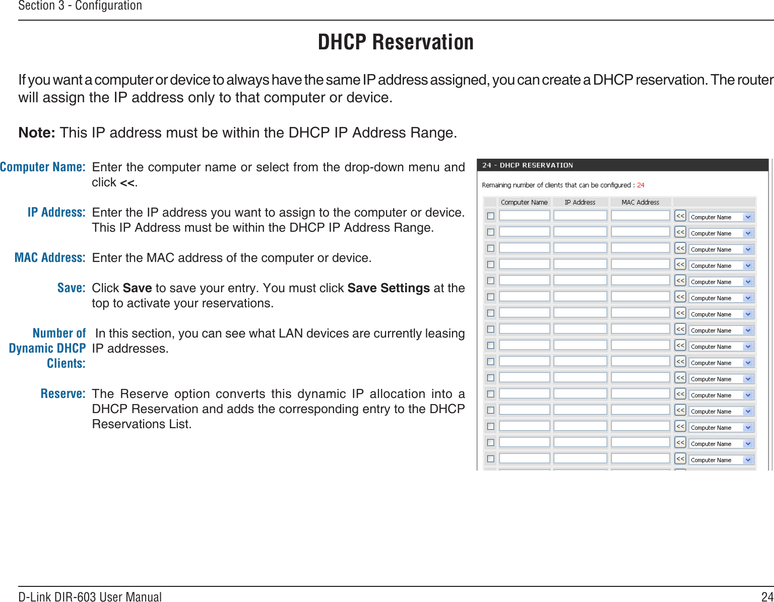 24D-Link DIR-603 User ManualSection 3 - CongurationDHCP ReservationIf you want a computer or device to always have the same IP address assigned, you can create a DHCP reservation. The router will assign the IP address only to that computer or device. Note: This IP address must be within the DHCP IP Address Range.Enter the computer name or select from the drop-down menu and click &lt;&lt;.Enter the IP address you want to assign to the computer or device. This IP Address must be within the DHCP IP Address Range.Enter the MAC address of the computer or device.Click Save to save your entry. You must click Save Settings at the top to activate your reservations.  In this section, you can see what LAN devices are currently leasing IP addresses.The  Reserve  option  converts  this  dynamic  IP  allocation  into  a DHCP Reservation and adds the corresponding entry to the DHCP Reservations List.Computer Name:IP Address:MAC Address:Save:Number of Dynamic DHCP Clients:Reserve: