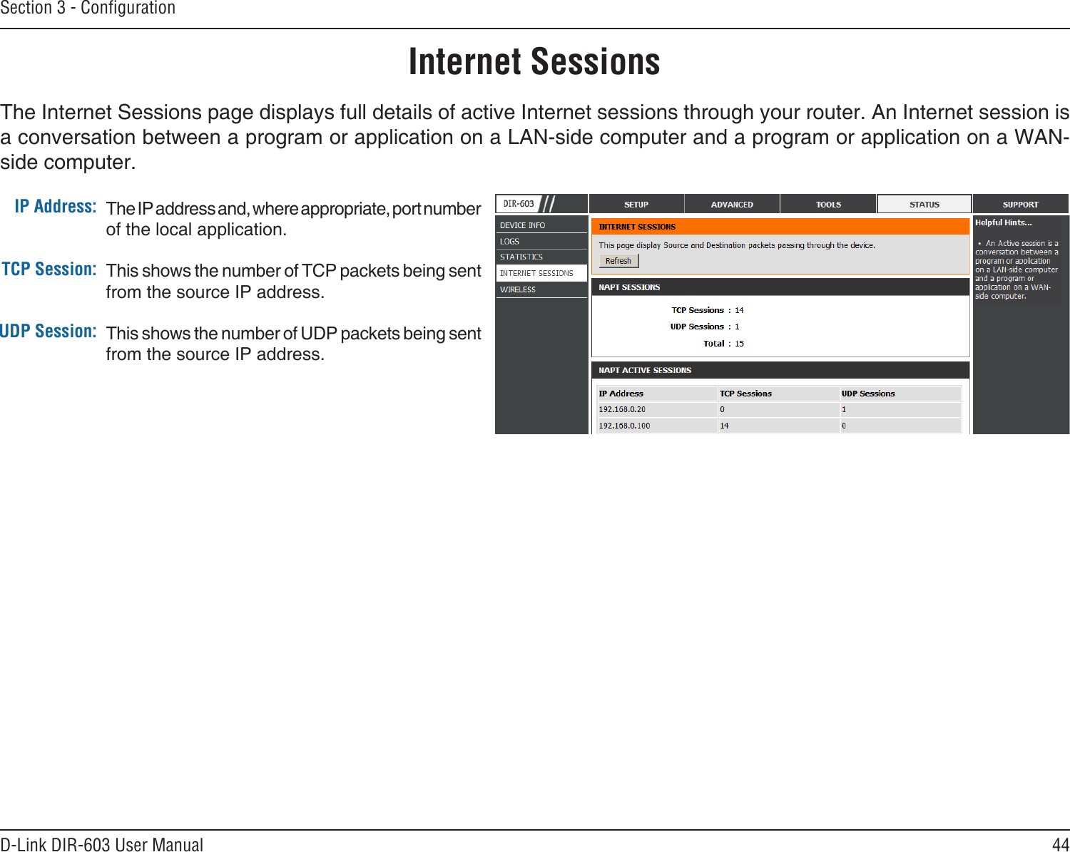 44D-Link DIR-603 User ManualSection 3 - CongurationInternet SessionsThe Internet Sessions page displays full details of active Internet sessions through your router. An Internet session is a conversation between a program or application on a LAN-side computer and a program or application on a WAN-side computer. IP Address:TCP Session:UDP Session:The IP address and, where appropriate, port number of the local application. This shows the number of TCP packets being sent from the source IP address.This shows the number of UDP packets being sent from the source IP address.