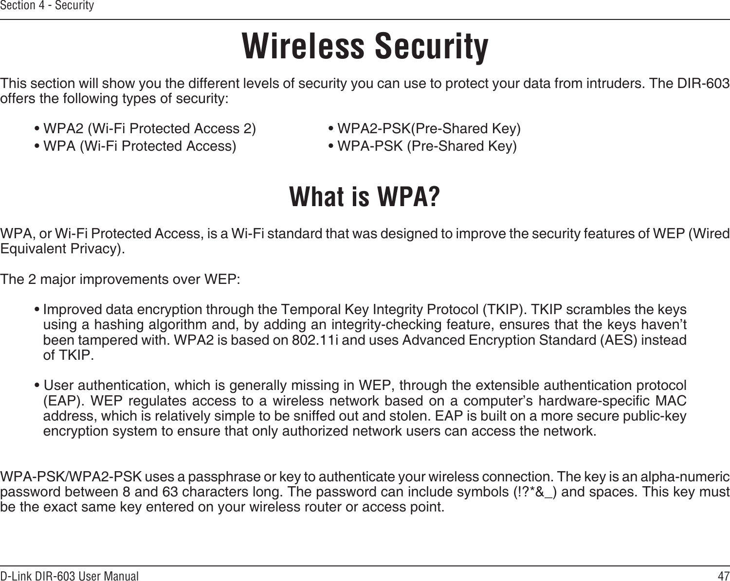 47D-Link DIR-603 User ManualSection 4 - SecurityWireless SecurityThis section will show you the different levels of security you can use to protect your data from intruders. The DIR-603 offers the following types of security:• WPA2 (Wi-Fi Protected Access 2)     • WPA2-PSK(Pre-Shared Key)• WPA (Wi-Fi Protected Access)      • WPA-PSK (Pre-Shared Key)What is WPA?WPA, or Wi-Fi Protected Access, is a Wi-Fi standard that was designed to improve the security features of WEP (Wired Equivalent Privacy).  The 2 major improvements over WEP: • Improved data encryption through the Temporal Key Integrity Protocol (TKIP). TKIP scrambles the keys using a hashing algorithm and, by adding an integrity-checking feature, ensures that the keys haven’t been tampered with. WPA2 is based on 802.11i and uses Advanced Encryption Standard (AES) instead of TKIP.• User authentication, which is generally missing in WEP, through the extensible authentication protocol (EAP). WEP regulates access  to  a wireless  network based on a computer’s  hardware-specic  MAC address, which is relatively simple to be sniffed out and stolen. EAP is built on a more secure public-key encryption system to ensure that only authorized network users can access the network.WPA-PSK/WPA2-PSK uses a passphrase or key to authenticate your wireless connection. The key is an alpha-numeric password between 8 and 63 characters long. The password can include symbols (!?*&amp;_) and spaces. This key must be the exact same key entered on your wireless router or access point.
