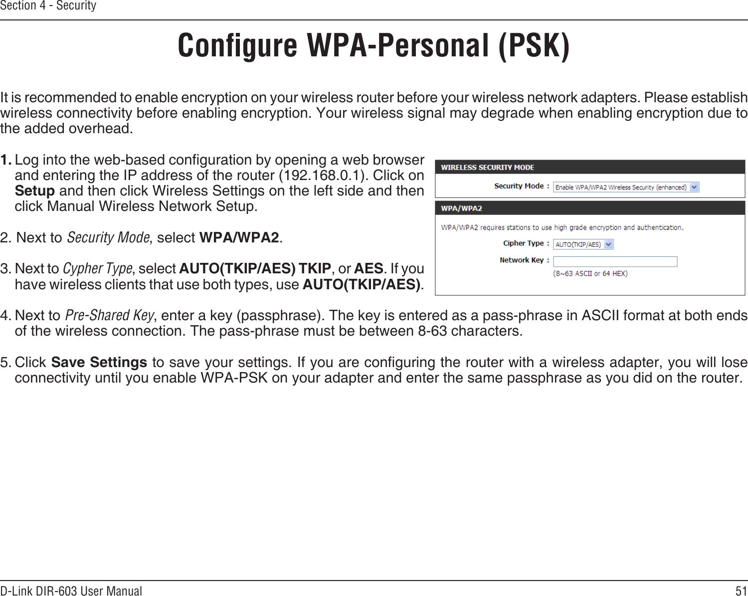 51D-Link DIR-603 User ManualSection 4 - SecurityCongure WPA-Personal (PSK)It is recommended to enable encryption on your wireless router before your wireless network adapters. Please establish wireless connectivity before enabling encryption. Your wireless signal may degrade when enabling encryption due to the added overhead.1. Log into the web-based conguration by opening a web browser and entering the IP address of the router (192.168.0.1). Click on Setup and then click Wireless Settings on the left side and then click Manual Wireless Network Setup.2. Next to Security Mode, select WPA/WPA2.3. Next to Cypher Type, select AUTO(TKIP/AES) TKIP, or AES. If you have wireless clients that use both types, use AUTO(TKIP/AES).4. Next to Pre-Shared Key, enter a key (passphrase). The key is entered as a pass-phrase in ASCII format at both ends of the wireless connection. The pass-phrase must be between 8-63 characters. 5. Click Save Settings to save your settings. If you are conguring the router with a wireless adapter, you will lose connectivity until you enable WPA-PSK on your adapter and enter the same passphrase as you did on the router.