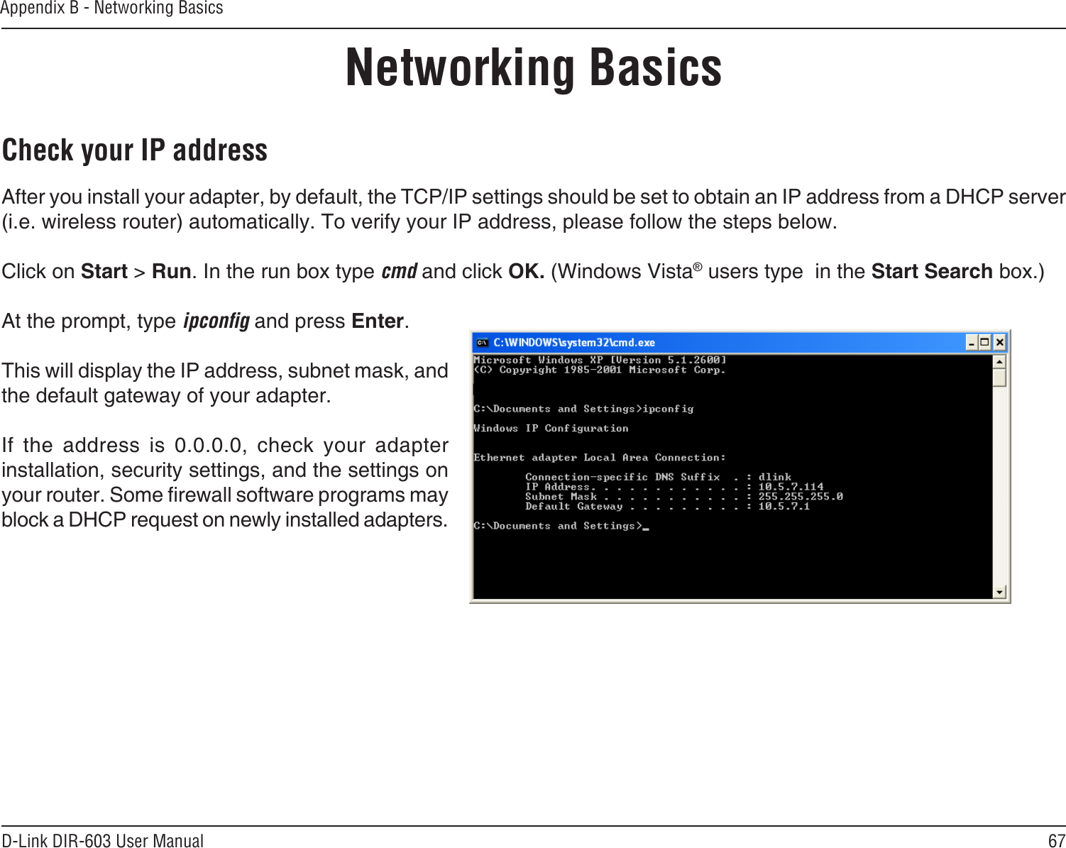 67D-Link DIR-603 User ManualAppendix B - Networking BasicsNetworking BasicsCheck your IP addressAfter you install your adapter, by default, the TCP/IP settings should be set to obtain an IP address from a DHCP server (i.e. wireless router) automatically. To verify your IP address, please follow the steps below.Click on Start &gt; Run. In the run box type cmd and click OK. (Windows Vista® users type  in the Start Search box.)At the prompt, type ipcong and press Enter.This will display the IP address, subnet mask, and the default gateway of your adapter.If  the  address  is  0.0.0.0,  check  your  adapter installation, security settings, and the settings on your router. Some rewall software programs may block a DHCP request on newly installed adapters. 