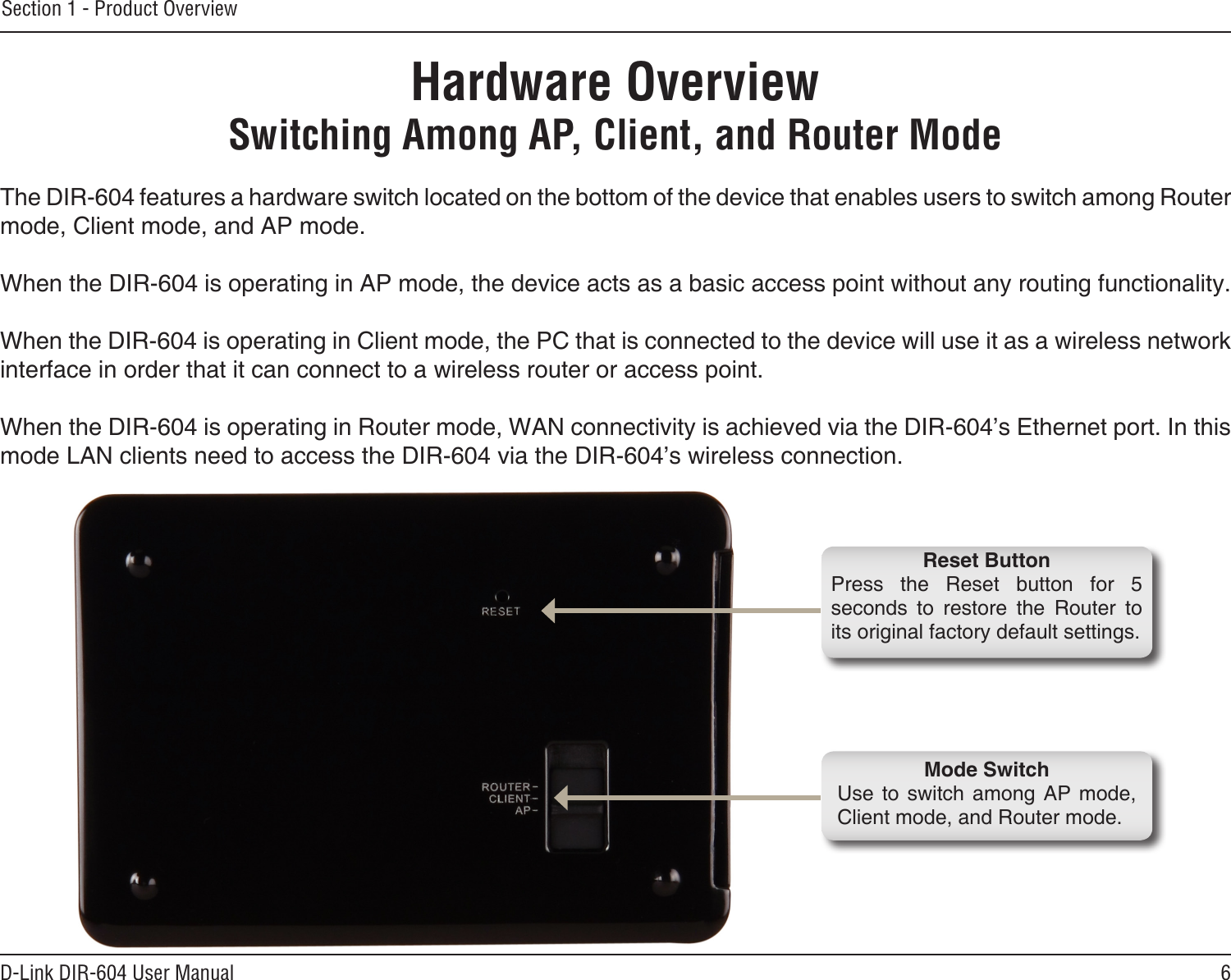 6D-Link DIR-604 User ManualSection 1 - Product OverviewHardware OverviewSwitching Among AP, Client, and Router ModeThe DIR-604 features a hardware switch located on the bottom of the device that enables users to switch among Router mode, Client mode, and AP mode. When the DIR-604 is operating in AP mode, the device acts as a basic access point without any routing functionality.When the DIR-604 is operating in Client mode, the PC that is connected to the device will use it as a wireless network interface in order that it can connect to a wireless router or access point.When the DIR-604 is operating in Router mode, WAN connectivity is achieved via the DIR-604’s Ethernet port. In this mode LAN clients need to access the DIR-604 via the DIR-604’s wireless connection.Mode SwitchUse  to  switch  among  AP  mode, Client mode, and Router mode.Reset ButtonPress  the  Reset  button  for  5 seconds  to  restore  the  Router  to its original factory default settings.