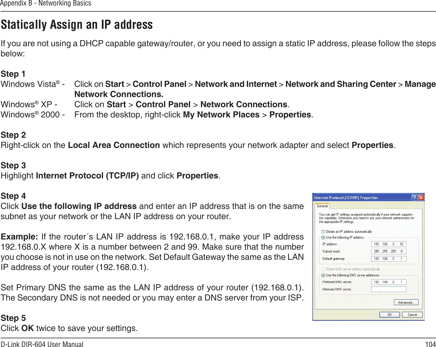 104D-Link DIR-604 User ManualAppendix B - Networking BasicsStatically Assign an IP addressIf you are not using a DHCP capable gateway/router, or you need to assign a static IP address, please follow the steps below:Step 1Windows Vista® -  Click on Start &gt; Control Panel &gt; Network and Internet &gt; Network and Sharing Center &gt; Manage Network Connections.Windows® XP -  Click on Start &gt; Control Panel &gt; Network Connections.Windows® 2000 -  From the desktop, right-click My Network Places &gt; Properties.Step 2Right-click on the Local Area Connection which represents your network adapter and select Properties.Step 3Highlight Internet Protocol (TCP/IP) and click Properties.Step 4Click Use the following IP address and enter an IP address that is on the same subnet as your network or the LAN IP address on your router. Example: If the router´s LAN IP address is 192.168.0.1, make your IP address 192.168.0.X where X is a number between 2 and 99. Make sure that the number you choose is not in use on the network. Set Default Gateway the same as the LAN IP address of your router (192.168.0.1). Set Primary DNS the same as the LAN IP address of your router (192.168.0.1). The Secondary DNS is not needed or you may enter a DNS server from your ISP.Step 5Click OK twice to save your settings.
