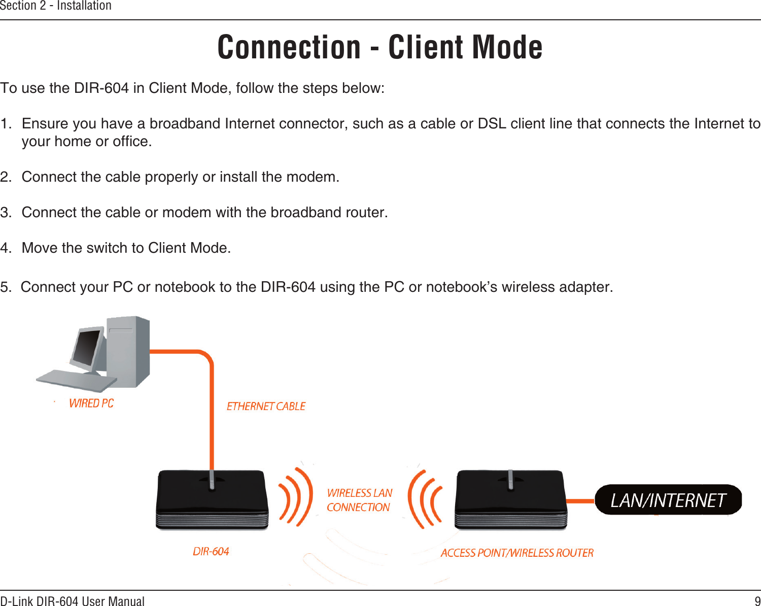 9D-Link DIR-604 User ManualSection 2 - InstallationConnection - Client ModeTo use the DIR-604 in Client Mode, follow the steps below:1.  Ensure you have a broadband Internet connector, such as a cable or DSL client line that connects the Internet to your home or ofce. 2.  Connect the cable properly or install the modem.3.  Connect the cable or modem with the broadband router.  4.  Move the switch to Client Mode. 5.  Connect your PC or notebook to the DIR-604 using the PC or notebook’s wireless adapter.
