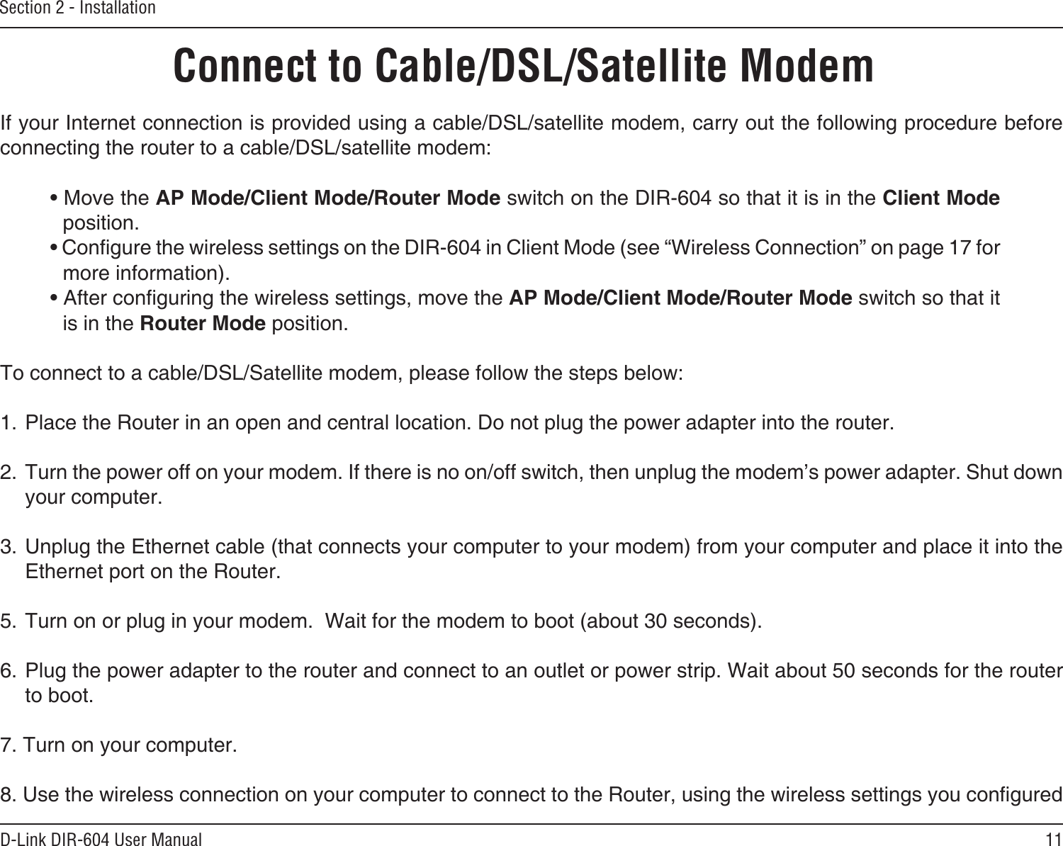 11D-Link DIR-604 User ManualSection 2 - InstallationIf your Internet connection is provided using a cable/DSL/satellite modem, carry out the following procedure before connecting the router to a cable/DSL/satellite modem:• Move the AP Mode/Client Mode/Router Mode switch on the DIR-604 so that it is in the Client Mode position.• Congure the wireless settings on the DIR-604 in Client Mode (see “Wireless Connection” on page 17 for more information).• After conguring the wireless settings, move the AP Mode/Client Mode/Router Mode switch so that it is in the Router Mode position.To connect to a cable/DSL/Satellite modem, please follow the steps below:1. Place the Router in an open and central location. Do not plug the power adapter into the router. 2. Turn the power off on your modem. If there is no on/off switch, then unplug the modem’s power adapter. Shut down your computer.3. Unplug the Ethernet cable (that connects your computer to your modem) from your computer and place it into the Ethernet port on the Router.  5. Turn on or plug in your modem.  Wait for the modem to boot (about 30 seconds). 6. Plug the power adapter to the router and connect to an outlet or power strip. Wait about 50 seconds for the router to boot. 7. Turn on your computer. 8. Use the wireless connection on your computer to connect to the Router, using the wireless settings you congured Connect to Cable/DSL/Satellite Modem