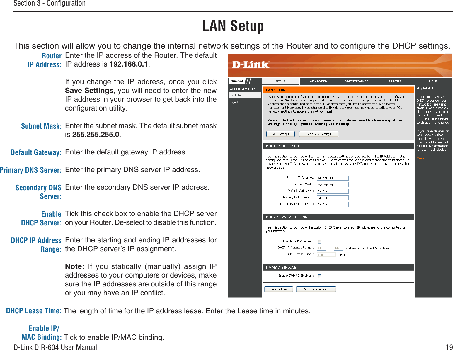 19D-Link DIR-604 User ManualSection 3 - ConﬁgurationLAN SetupThis section will allow you to change the internal network settings of the Router and to congure the DHCP settings.Enter the IP address of the Router. The default IP address is 192.168.0.1.If  you  change  the  IP  address,  once  you  click Save Settings, you will need to enter the new IP address in your browser to get back into the conguration utility.Enter the subnet mask. The default subnet mask is 255.255.255.0.Enter the default gateway IP address.Enter the primary DNS server IP address.Enter the secondary DNS server IP address.Tick this check box to enable the DHCP server on your Router. De-select to disable this function.Enter the starting and ending IP addresses for the DHCP server’s IP assignment.Note:  If  you  statically  (manually)  assign  IP addresses to your computers or devices, make sure the IP addresses are outside of this range or you may have an IP conict.Router IP Address:Subnet Mask:Default Gateway:Primary DNS Server:Secondary DNS Server:Enable DHCP Server:DHCP IP Address  Range:DHCP Lease Time:                               The length of time for the IP address lease. Enter the Lease time in minutes.            Enable IP/        MAC Binding: Tick to enable IP/MAC binding.