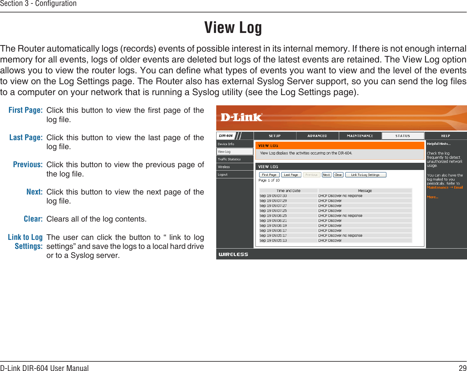 29D-Link DIR-604 User ManualSection 3 - ConﬁgurationView LogFirst Page:Last Page:Previous:Next:Clear:Link to Log Settings:Click this button to view the rst page of the log le.Click this  button  to  view the  last  page  of the log le.Click this button to view the previous page of the log le.Click this button to view the next page of the log le.Clears all of the log contents.The  user  can  click  the  button  to  “  link  to  log settings” and save the logs to a local hard drive or to a Syslog server.The Router automatically logs (records) events of possible interest in its internal memory. If there is not enough internal memory for all events, logs of older events are deleted but logs of the latest events are retained. The View Log option allows you to view the router logs. You can dene what types of events you want to view and the level of the events to view on the Log Settings page. The Router also has external Syslog Server support, so you can send the log les to a computer on your network that is running a Syslog utility (see the Log Settings page).