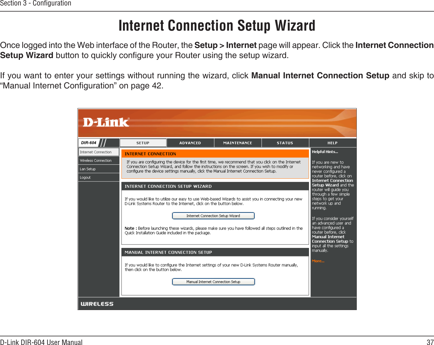 37D-Link DIR-604 User ManualSection 3 - ConﬁgurationInternet Connection Setup WizardOnce logged into the Web interface of the Router, the Setup &gt; Internet page will appear. Click the Internet Connection Setup Wizard button to quickly congure your Router using the setup wizard.If you want to enter your settings without running the wizard, click Manual Internet Connection Setup and skip to “Manual Internet Conguration” on page 42.