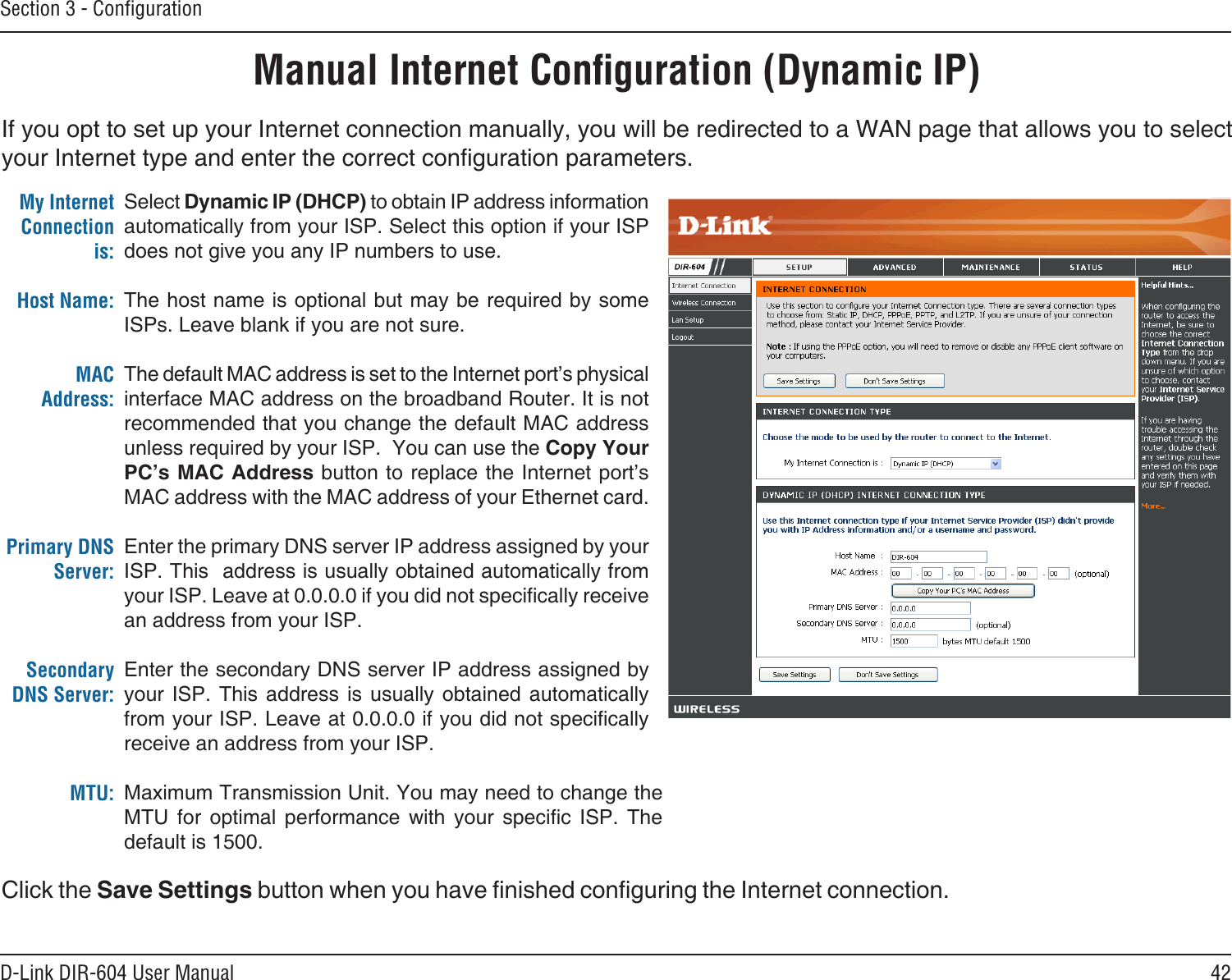 42D-Link DIR-604 User ManualSection 3 - ConﬁgurationIf you opt to set up your Internet connection manually, you will be redirected to a WAN page that allows you to select your Internet type and enter the correct conguration parameters. Manual Internet Conﬁguration (Dynamic IP)Select Dynamic IP (DHCP) to obtain IP address information automatically from your ISP. Select this option if your ISP does not give you any IP numbers to use.The host name is optional but may be required by some ISPs. Leave blank if you are not sure.The default MAC address is set to the Internet port’s physical interface MAC address on the broadband Router. It is not recommended that you change the default MAC address unless required by your ISP.  You can use the Copy Your PC’s MAC Address button to replace the Internet port’s MAC address with the MAC address of your Ethernet card.Enter the primary DNS server IP address assigned by your ISP. This  address is usually obtained automatically from your ISP. Leave at 0.0.0.0 if you did not specically receive an address from your ISP.Enter the secondary DNS server IP address assigned by your  ISP.  This address  is  usually  obtained  automatically from your ISP. Leave at 0.0.0.0 if you did not specically receive an address from your ISP.Maximum Transmission Unit. You may need to change the MTU  for  optimal  performance  with  your  specic  ISP.  The default is 1500.My Internet Connection is:Host Name: MAC Address:Primary DNS Server:Secondary DNS Server: MTU:Click the Save Settings button when you have nished conguring the Internet connection.