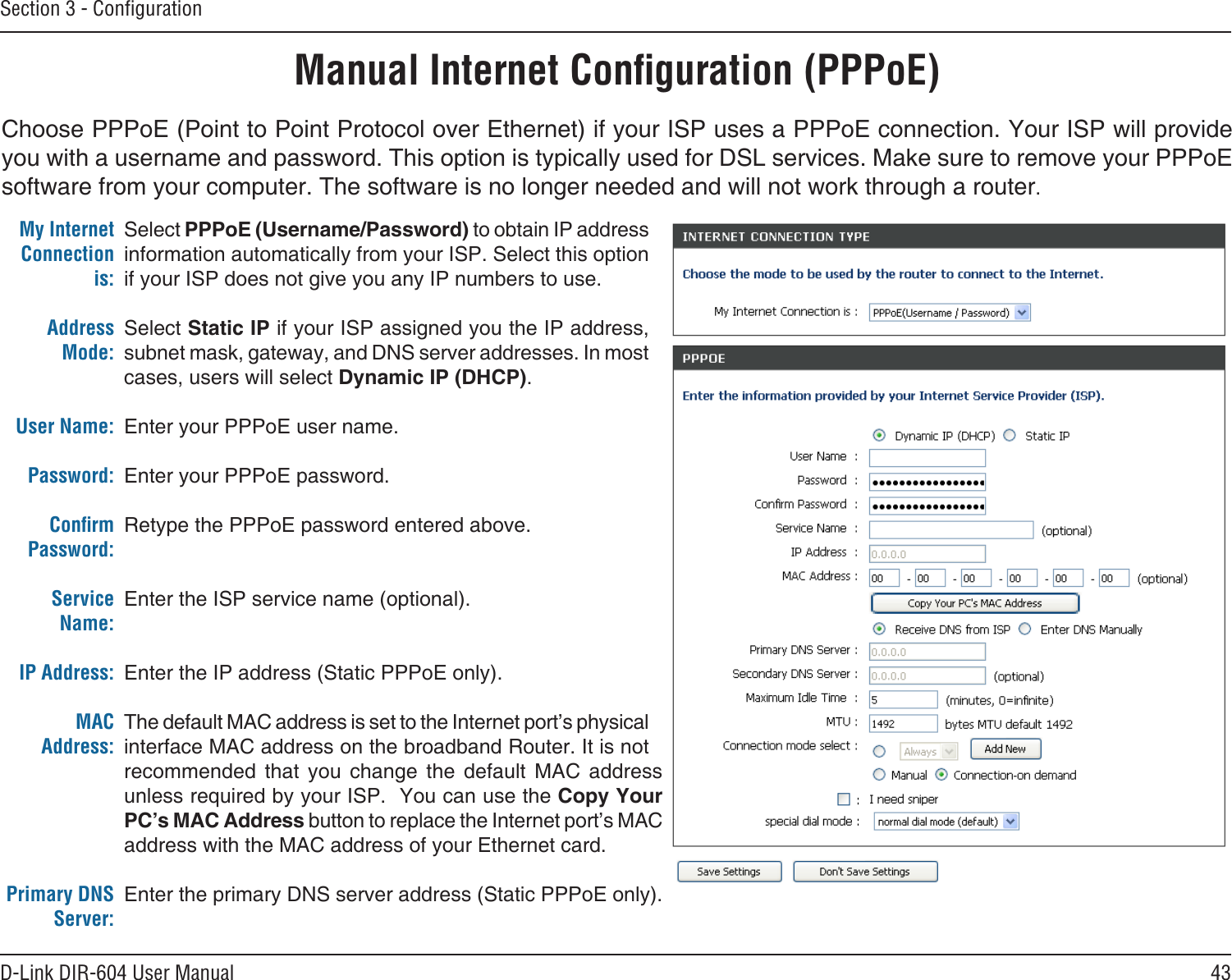 43D-Link DIR-604 User ManualSection 3 - ConﬁgurationChoose PPPoE (Point to Point Protocol over Ethernet) if your ISP uses a PPPoE connection. Your ISP will provide you with a username and password. This option is typically used for DSL services. Make sure to remove your PPPoE software from your computer. The software is no longer needed and will not work through a router. Manual Internet Conﬁguration (PPPoE)Select PPPoE (Username/Password) to obtain IP address information automatically from your ISP. Select this option if your ISP does not give you any IP numbers to use.Select Static IP if your ISP assigned you the IP address, subnet mask, gateway, and DNS server addresses. In most cases, users will select Dynamic IP (DHCP).Enter your PPPoE user name.Enter your PPPoE password.Retype the PPPoE password entered above.Enter the ISP service name (optional).Enter the IP address (Static PPPoE only).The default MAC address is set to the Internet port’s physical interface MAC address on the broadband Router. It is not recommended  that  you  change  the  default  MAC  address unless required by your ISP.  You can use the Copy Your PC’s MAC Address button to replace the Internet port’s MAC address with the MAC address of your Ethernet card.Enter the primary DNS server address (Static PPPoE only).My Internet Connection is:Address Mode: User Name:Password:Conﬁrm Password: Service Name:IP Address:MAC Address:Primary DNS Server: