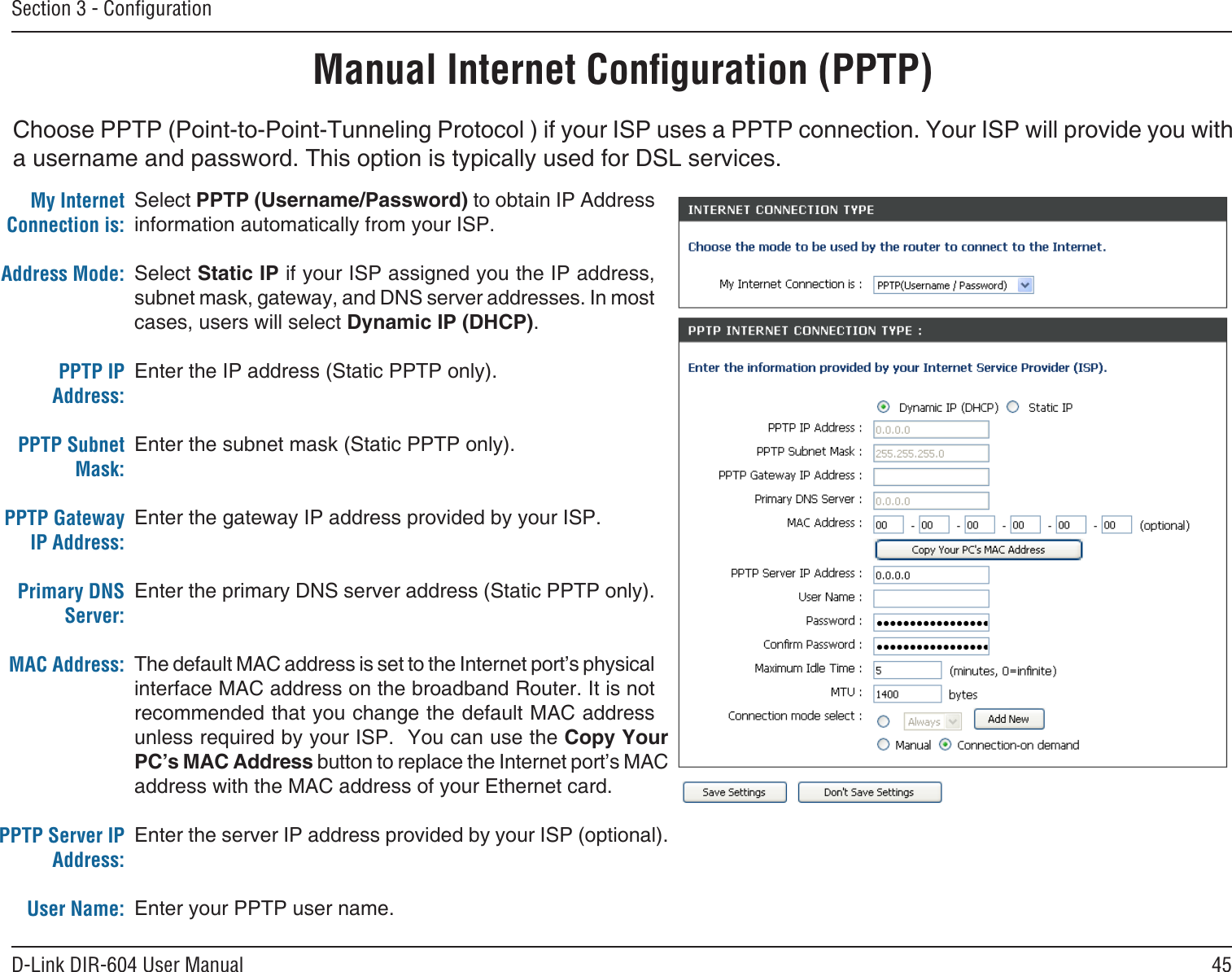 45D-Link DIR-604 User ManualSection 3 - ConﬁgurationChoose PPTP (Point-to-Point-Tunneling Protocol ) if your ISP uses a PPTP connection. Your ISP will provide you with a username and password. This option is typically used for DSL services. Manual Internet Conﬁguration (PPTP)Select PPTP (Username/Password) to obtain IP Address information automatically from your ISP. Select Static IP if your ISP assigned you the IP address, subnet mask, gateway, and DNS server addresses. In most cases, users will select Dynamic IP (DHCP).Enter the IP address (Static PPTP only).Enter the subnet mask (Static PPTP only).Enter the gateway IP address provided by your ISP.Enter the primary DNS server address (Static PPTP only).The default MAC address is set to the Internet port’s physical interface MAC address on the broadband Router. It is not recommended that you change the default MAC address unless required by your ISP.  You can use the Copy Your PC’s MAC Address button to replace the Internet port’s MAC address with the MAC address of your Ethernet card.Enter the server IP address provided by your ISP (optional).Enter your PPTP user name.My Internet Connection is:Address Mode: PPTP IP Address:PPTP Subnet Mask:PPTP Gateway IP Address:Primary DNS Server:MAC Address:PPTP Server IP Address:User Name: