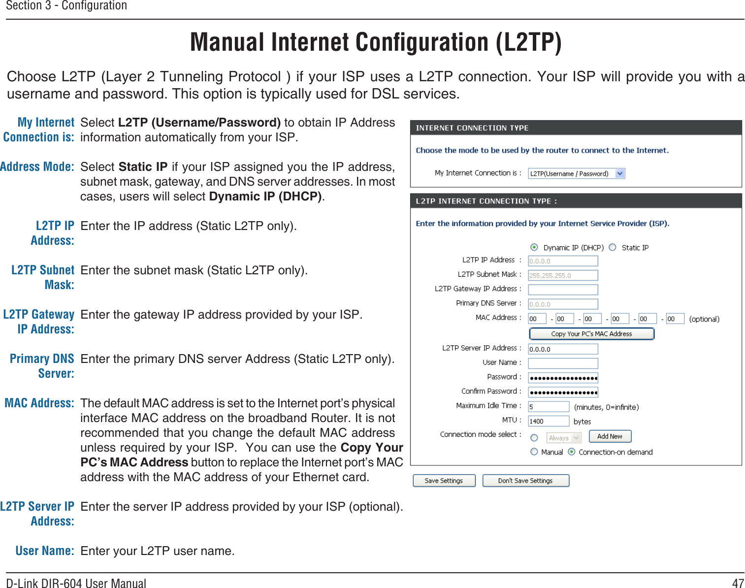 47D-Link DIR-604 User ManualSection 3 - ConﬁgurationChoose L2TP (Layer 2 Tunneling Protocol ) if your ISP uses a L2TP connection. Your ISP will provide you with a username and password. This option is typically used for DSL services. Manual Internet Conﬁguration (L2TP)Select L2TP (Username/Password) to obtain IP Address information automatically from your ISP. Select Static IP if your ISP assigned you the IP address, subnet mask, gateway, and DNS server addresses. In most cases, users will select Dynamic IP (DHCP).Enter the IP address (Static L2TP only).Enter the subnet mask (Static L2TP only).Enter the gateway IP address provided by your ISP.Enter the primary DNS server Address (Static L2TP only).The default MAC address is set to the Internet port’s physical interface MAC address on the broadband Router. It is not recommended that you change the default MAC address unless required by your ISP.  You can use the Copy Your PC’s MAC Address button to replace the Internet port’s MAC address with the MAC address of your Ethernet card.Enter the server IP address provided by your ISP (optional).Enter your L2TP user name.My Internet Connection is:Address Mode: L2TP IP Address:L2TP Subnet Mask:L2TP Gateway IP Address:Primary DNS Server:MAC Address:L2TP Server IP Address:User Name: