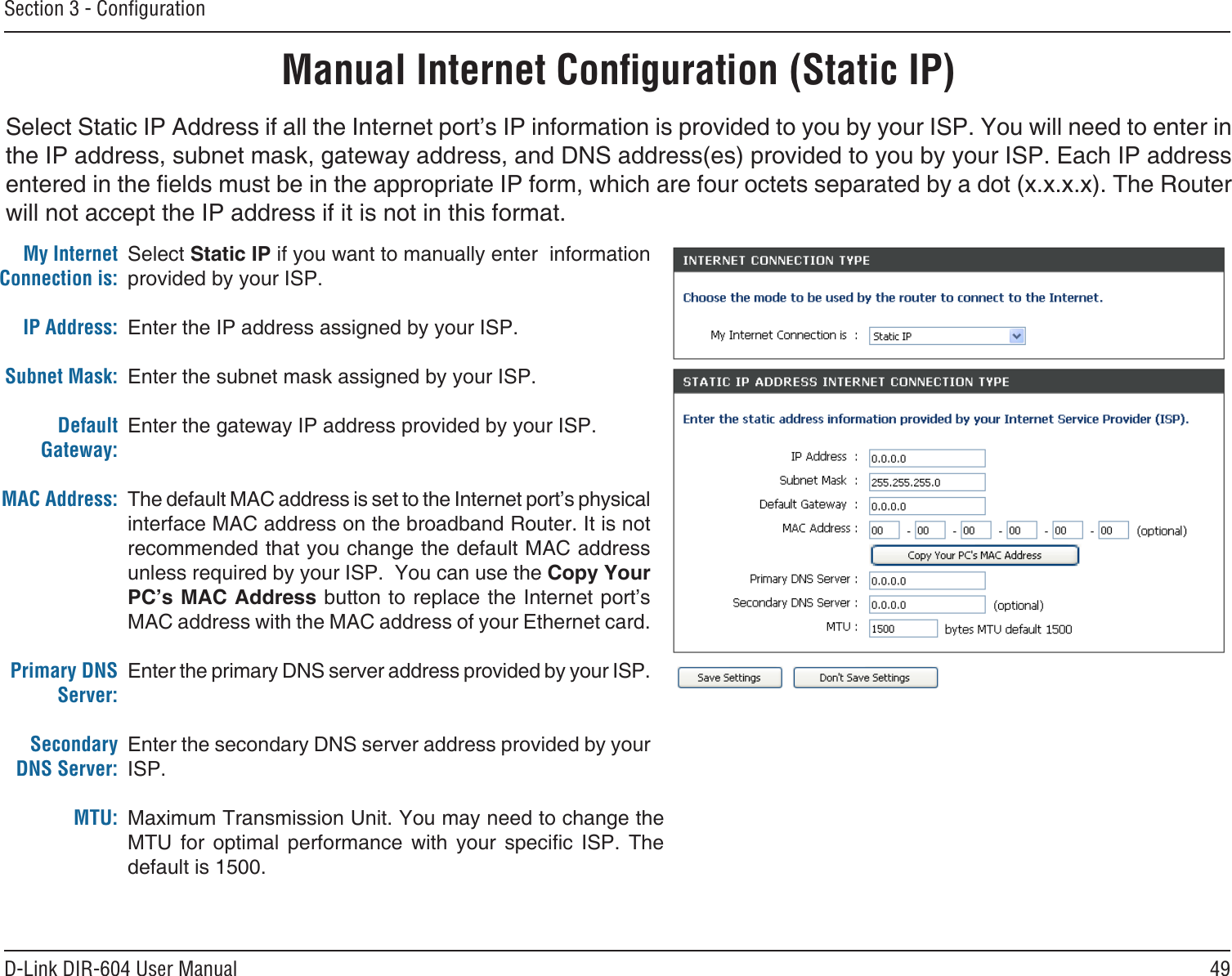 49D-Link DIR-604 User ManualSection 3 - ConﬁgurationSelect Static IP Address if all the Internet port’s IP information is provided to you by your ISP. You will need to enter in the IP address, subnet mask, gateway address, and DNS address(es) provided to you by your ISP. Each IP address entered in the elds must be in the appropriate IP form, which are four octets separated by a dot (x.x.x.x). The Router will not accept the IP address if it is not in this format. Manual Internet Conﬁguration (Static IP)Select Static IP if you want to manually enter  information provided by your ISP. Enter the IP address assigned by your ISP.Enter the subnet mask assigned by your ISP.Enter the gateway IP address provided by your ISP.The default MAC address is set to the Internet port’s physical interface MAC address on the broadband Router. It is not recommended that you change the default MAC address unless required by your ISP.  You can use the Copy Your PC’s MAC Address button to replace the Internet port’s MAC address with the MAC address of your Ethernet card.Enter the primary DNS server address provided by your ISP.Enter the secondary DNS server address provided by your ISP.Maximum Transmission Unit. You may need to change the MTU  for  optimal  performance  with  your  specic  ISP.  The default is 1500.My Internet Connection is:IP Address:Subnet Mask:Default Gateway:MAC Address:Primary DNS Server:Secondary DNS Server:MTU: