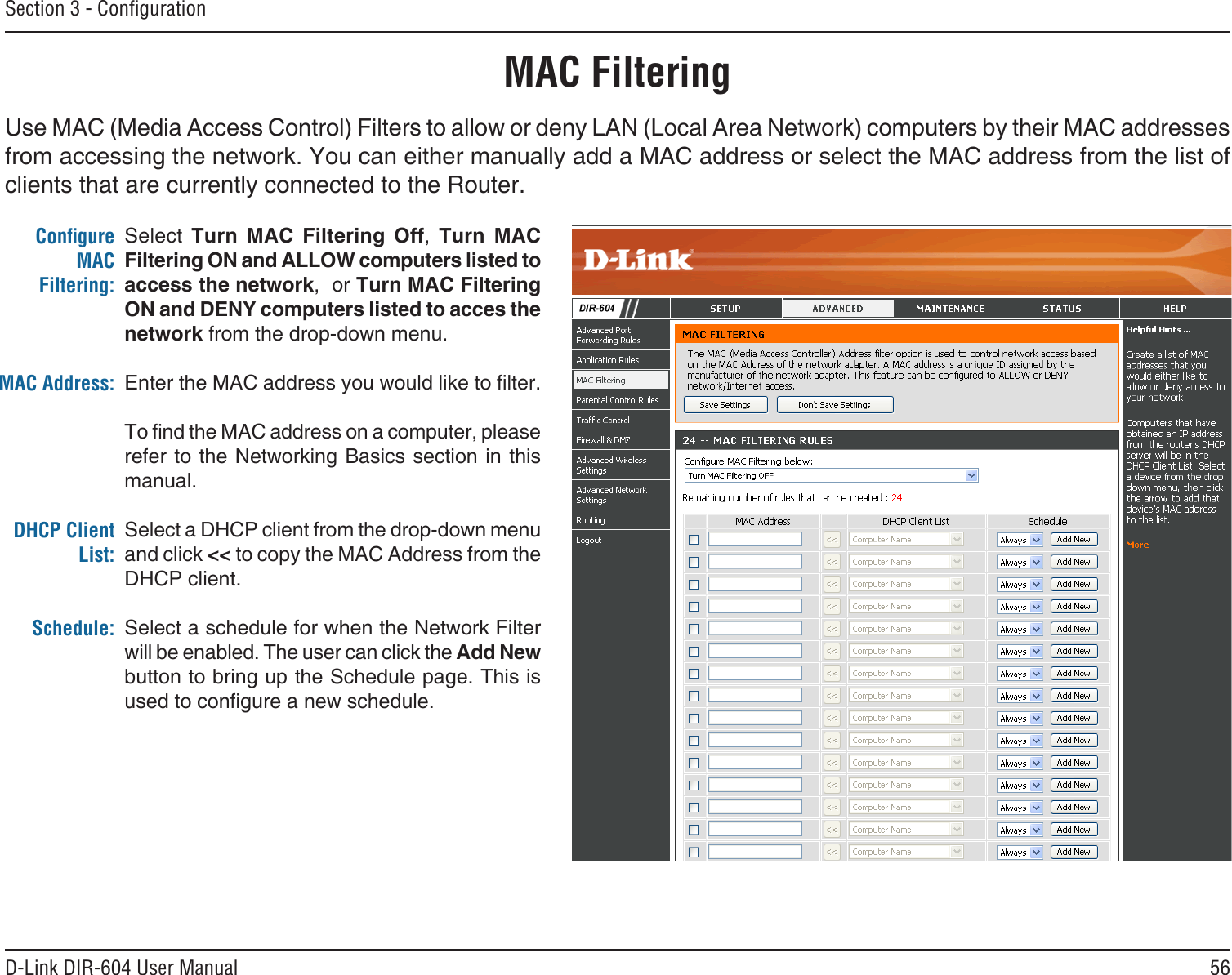 56D-Link DIR-604 User ManualSection 3 - ConﬁgurationMAC FilteringSelect  Turn  MAC  Filtering  Off,  Turn  MAC Filtering ON and ALLOW computers listed to access the network,  or Turn MAC Filtering ON and DENY computers listed to acces the network from the drop-down menu. Enter the MAC address you would like to lter.To nd the MAC address on a computer, please refer to the Networking Basics section in this manual. Select a DHCP client from the drop-down menu and click &lt;&lt; to copy the MAC Address from the DHCP client. Select a schedule for when the Network Filter will be enabled. The user can click the Add New button to bring up the Schedule page. This is used to congure a new schedule.Conﬁgure MAC Filtering:MAC Address:DHCP Client List:Schedule:Use MAC (Media Access Control) Filters to allow or deny LAN (Local Area Network) computers by their MAC addresses from accessing the network. You can either manually add a MAC address or select the MAC address from the list of clients that are currently connected to the Router.