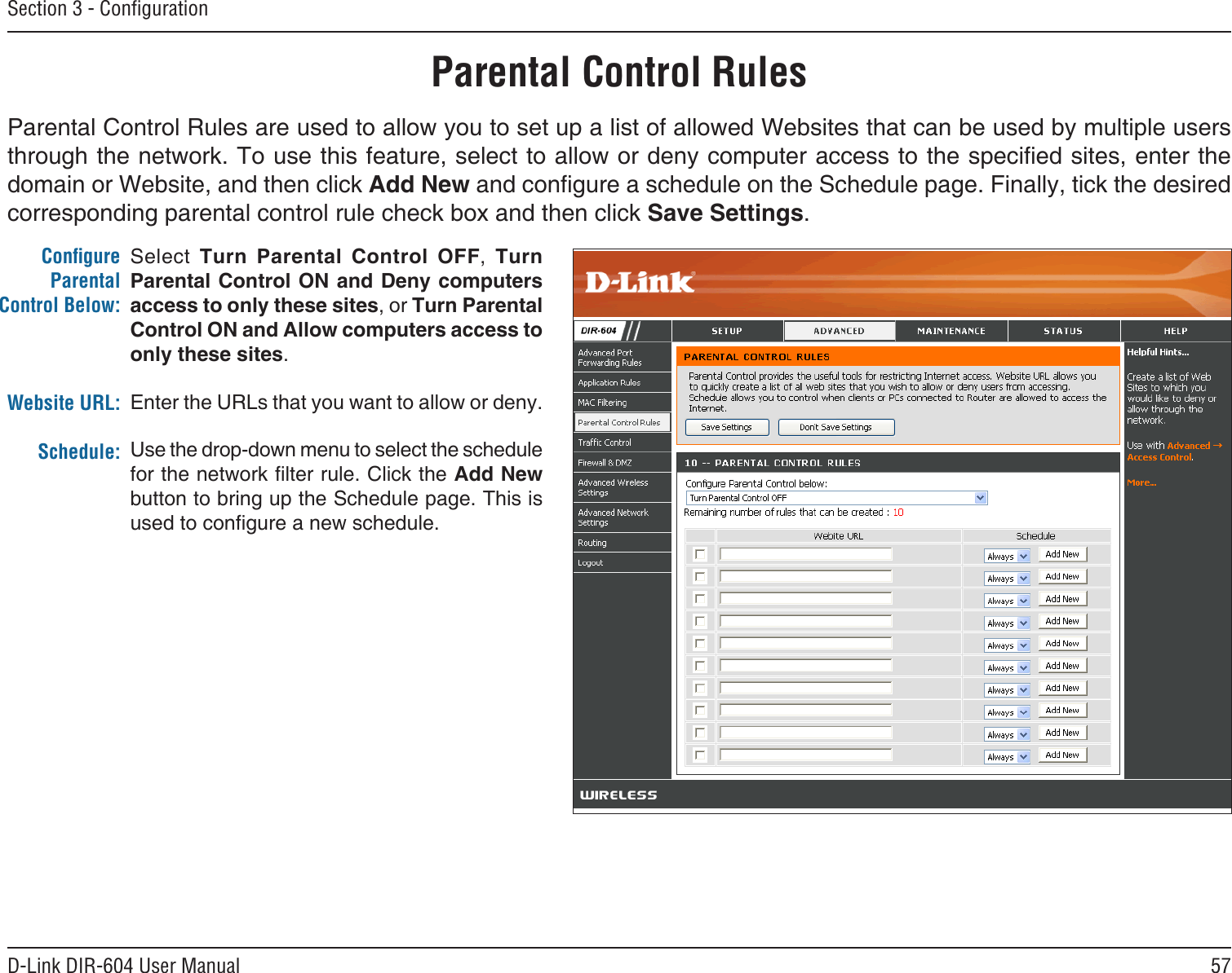 57D-Link DIR-604 User ManualSection 3 - ConﬁgurationSelect  Turn  Parental  Control  OFF,  Turn Parental Control  ON and Deny  computers access to only these sites, or Turn Parental Control ON and Allow computers access to only these sites.Enter the URLs that you want to allow or deny.Use the drop-down menu to select the schedule for the network lter rule. Click the Add New button to bring up the Schedule page. This is used to congure a new schedule.ConﬁgureParental Control Below:Website URL:Schedule:Parental Control RulesParental Control Rules are used to allow you to set up a list of allowed Websites that can be used by multiple users through the network. To use this feature, select to allow or deny computer access to the specied sites, enter the domain or Website, and then click Add New and congure a schedule on the Schedule page. Finally, tick the desired corresponding parental control rule check box and then click Save Settings. 
