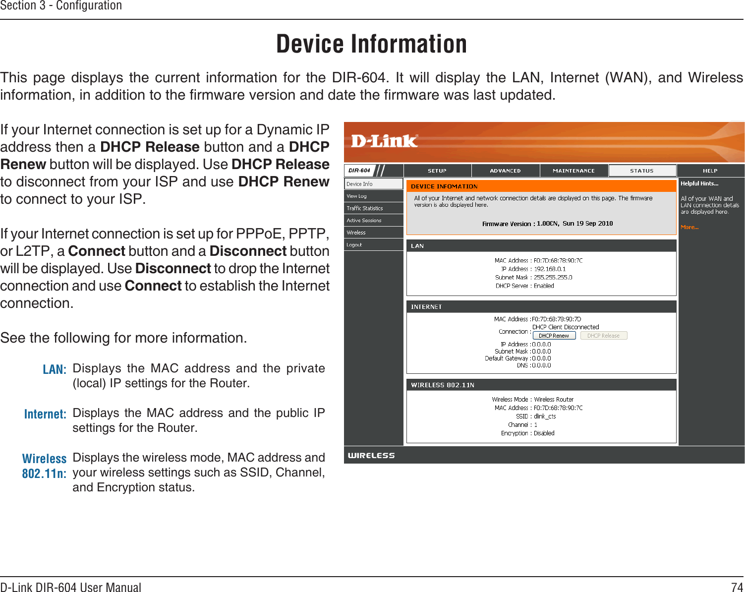 74D-Link DIR-604 User ManualSection 3 - ConﬁgurationThis  page  displays  the  current  information  for  the  DIR-604.  It  will  display  the  LAN,  Internet  (WAN),  and  Wireless information, in addition to the rmware version and date the rmware was last updated.If your Internet connection is set up for a Dynamic IP address then a DHCP Release button and a DHCP Renew button will be displayed. Use DHCP Release to disconnect from your ISP and use DHCP Renew to connect to your ISP. If your Internet connection is set up for PPPoE, PPTP, or L2TP, a Connect button and a Disconnect button will be displayed. Use Disconnect to drop the Internet connection and use Connect to establish the Internet connection.See the following for more information.Device InformationLAN:Internet:Wireless 802.11n:Displays  the  MAC  address  and  the  private (local) IP settings for the Router.Displays  the  MAC  address  and  the  public  IP settings for the Router.Displays the wireless mode, MAC address and your wireless settings such as SSID, Channel, and Encryption status.