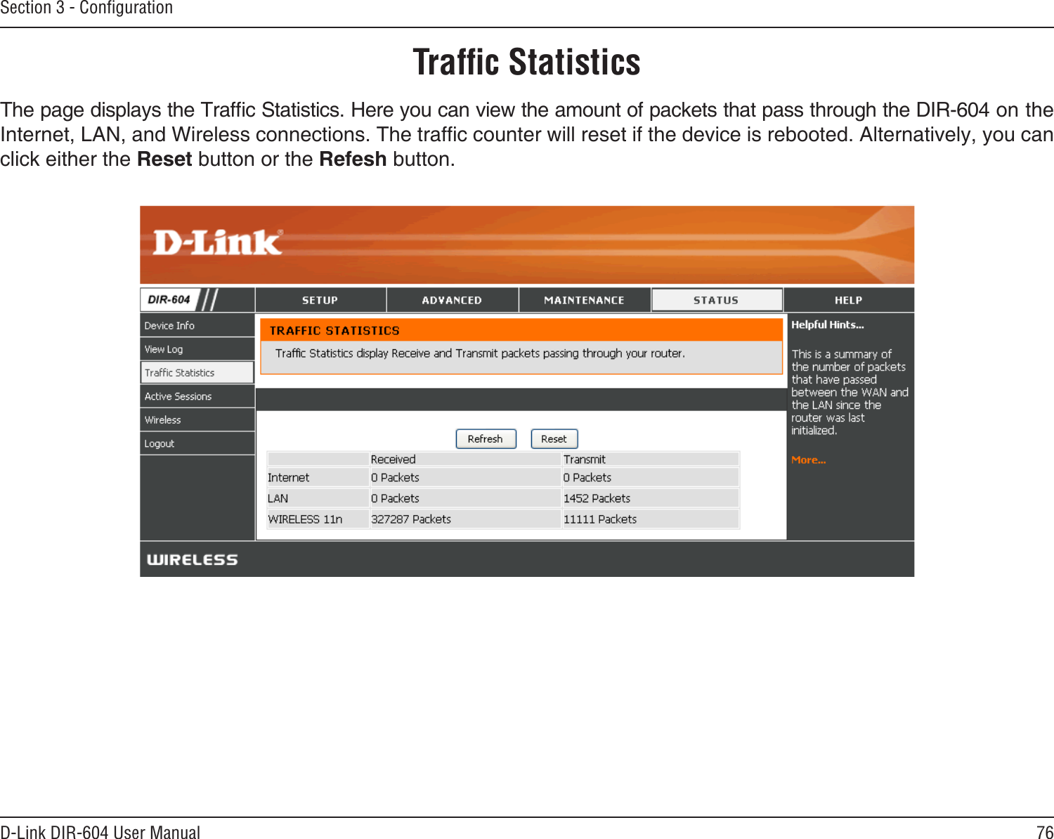 76D-Link DIR-604 User ManualSection 3 - ConﬁgurationTrafﬁc StatisticsThe page displays the Trafc Statistics. Here you can view the amount of packets that pass through the DIR-604 on the Internet, LAN, and Wireless connections. The trafc counter will reset if the device is rebooted. Alternatively, you can click either the Reset button or the Refesh button.
