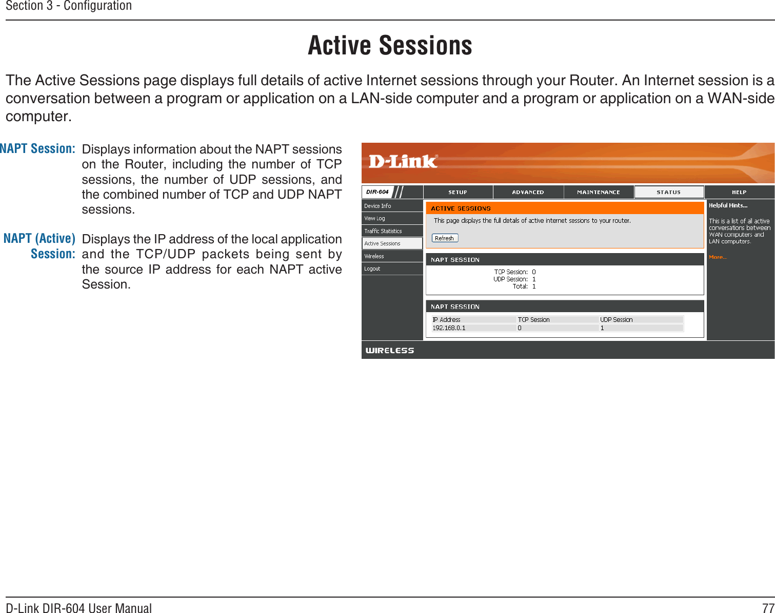 77D-Link DIR-604 User ManualSection 3 - ConﬁgurationActive SessionsThe Active Sessions page displays full details of active Internet sessions through your Router. An Internet session is a conversation between a program or application on a LAN-side computer and a program or application on a WAN-side computer. NAPT Session:NAPT (Active) Session:Displays information about the NAPT sessions on  the  Router,  including  the  number  of  TCP sessions,  the  number  of  UDP  sessions,  and the combined number of TCP and UDP NAPT sessions.Displays the IP address of the local application and  the  TCP/UDP  packets  being  sent  by the  source  IP address  for each  NAPT  active Session.