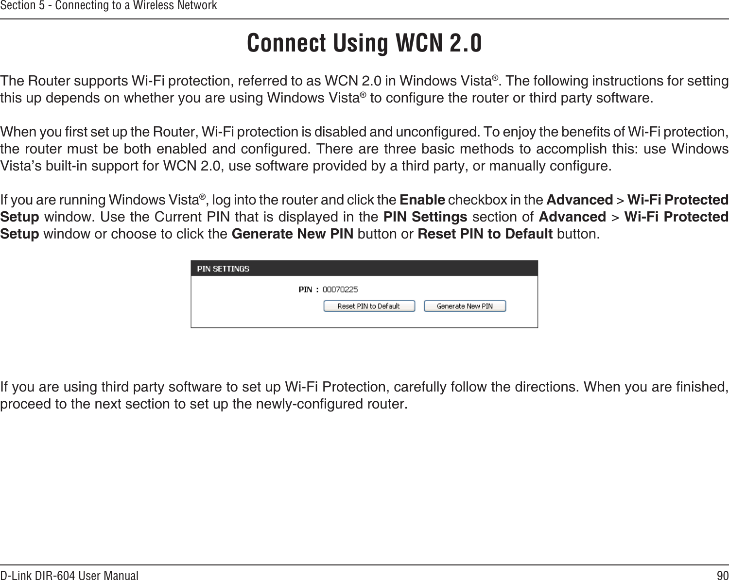 90D-Link DIR-604 User ManualSection 5 - Connecting to a Wireless NetworkConnect Using WCN 2.0The Router supports Wi-Fi protection, referred to as WCN 2.0 in Windows Vista®. The following instructions for setting this up depends on whether you are using Windows Vista® to congure the router or third party software.        When you rst set up the Router, Wi-Fi protection is disabled and uncongured. To enjoy the benets of Wi-Fi protection, the router must be both enabled and congured. There are three basic methods to accomplish this: use Windows Vista’s built-in support for WCN 2.0, use software provided by a third party, or manually congure. If you are running Windows Vista®, log into the router and click the Enable checkbox in the Advanced &gt; Wi-Fi Protected Setup window. Use the Current PIN that is displayed in the PIN Settings section of Advanced &gt; Wi-Fi Protected Setup window or choose to click the Generate New PIN button or Reset PIN to Default button. If you are using third party software to set up Wi-Fi Protection, carefully follow the directions. When you are nished, proceed to the next section to set up the newly-congured router. 