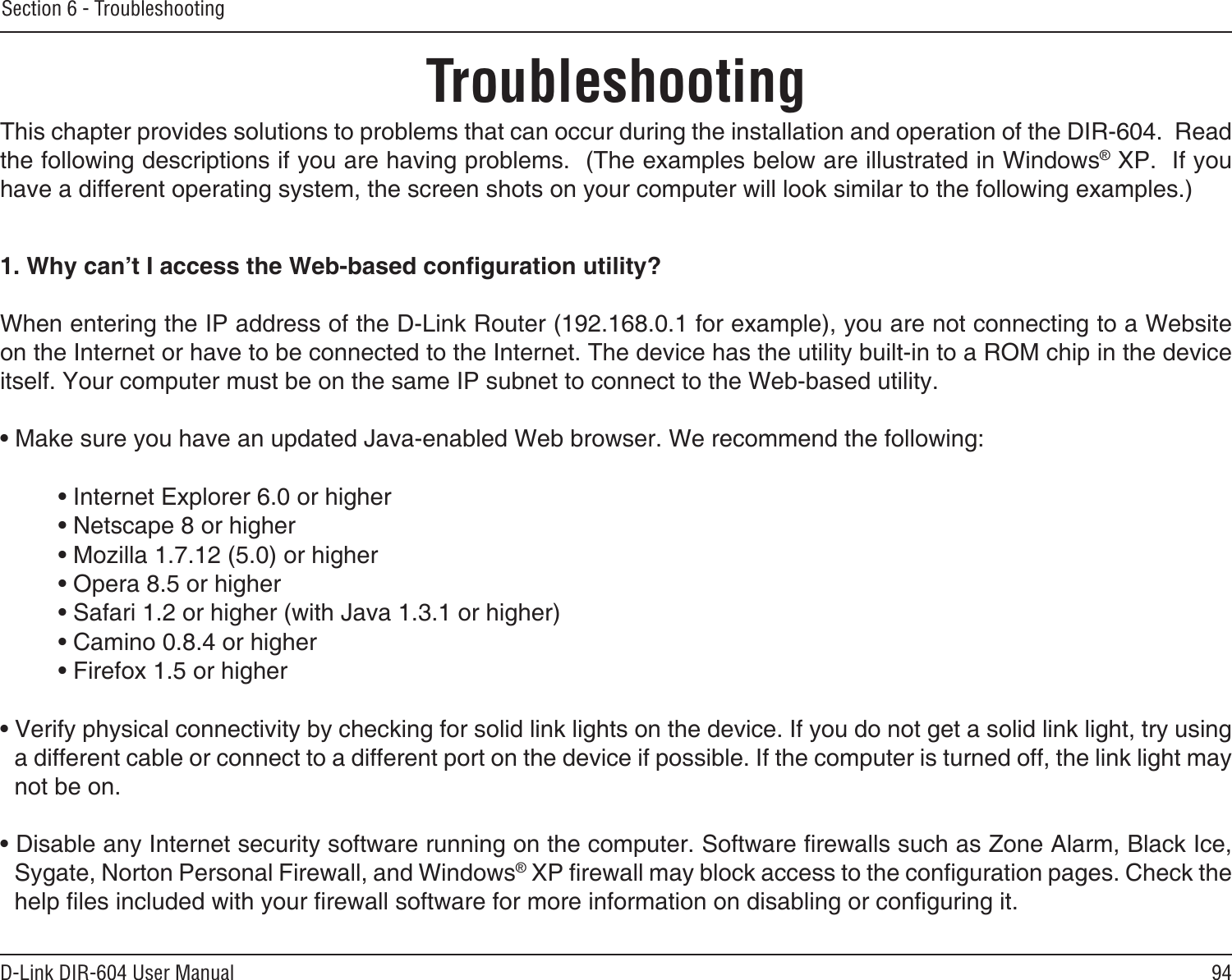 94D-Link DIR-604 User ManualSection 6 - TroubleshootingTroubleshootingThis chapter provides solutions to problems that can occur during the installation and operation of the DIR-604.  Read the following descriptions if you are having problems.  (The examples below are illustrated in Windows® XP.  If you have a different operating system, the screen shots on your computer will look similar to the following examples.)1. Why can’t I access the Web-based conguration utility?When entering the IP address of the D-Link Router (192.168.0.1 for example), you are not connecting to a Website on the Internet or have to be connected to the Internet. The device has the utility built-in to a ROM chip in the device itself. Your computer must be on the same IP subnet to connect to the Web-based utility. • Make sure you have an updated Java-enabled Web browser. We recommend the following: • Internet Explorer 6.0 or higher • Netscape 8 or higher • Mozilla 1.7.12 (5.0) or higher • Opera 8.5 or higher • Safari 1.2 or higher (with Java 1.3.1 or higher) • Camino 0.8.4 or higher • Firefox 1.5 or higher • Verify physical connectivity by checking for solid link lights on the device. If you do not get a solid link light, try using a different cable or connect to a different port on the device if possible. If the computer is turned off, the link light may not be on.• Disable any Internet security software running on the computer. Software rewalls such as Zone Alarm, Black Ice, Sygate, Norton Personal Firewall, and Windows® XP rewall may block access to the conguration pages. Check the help les included with your rewall software for more information on disabling or conguring it.