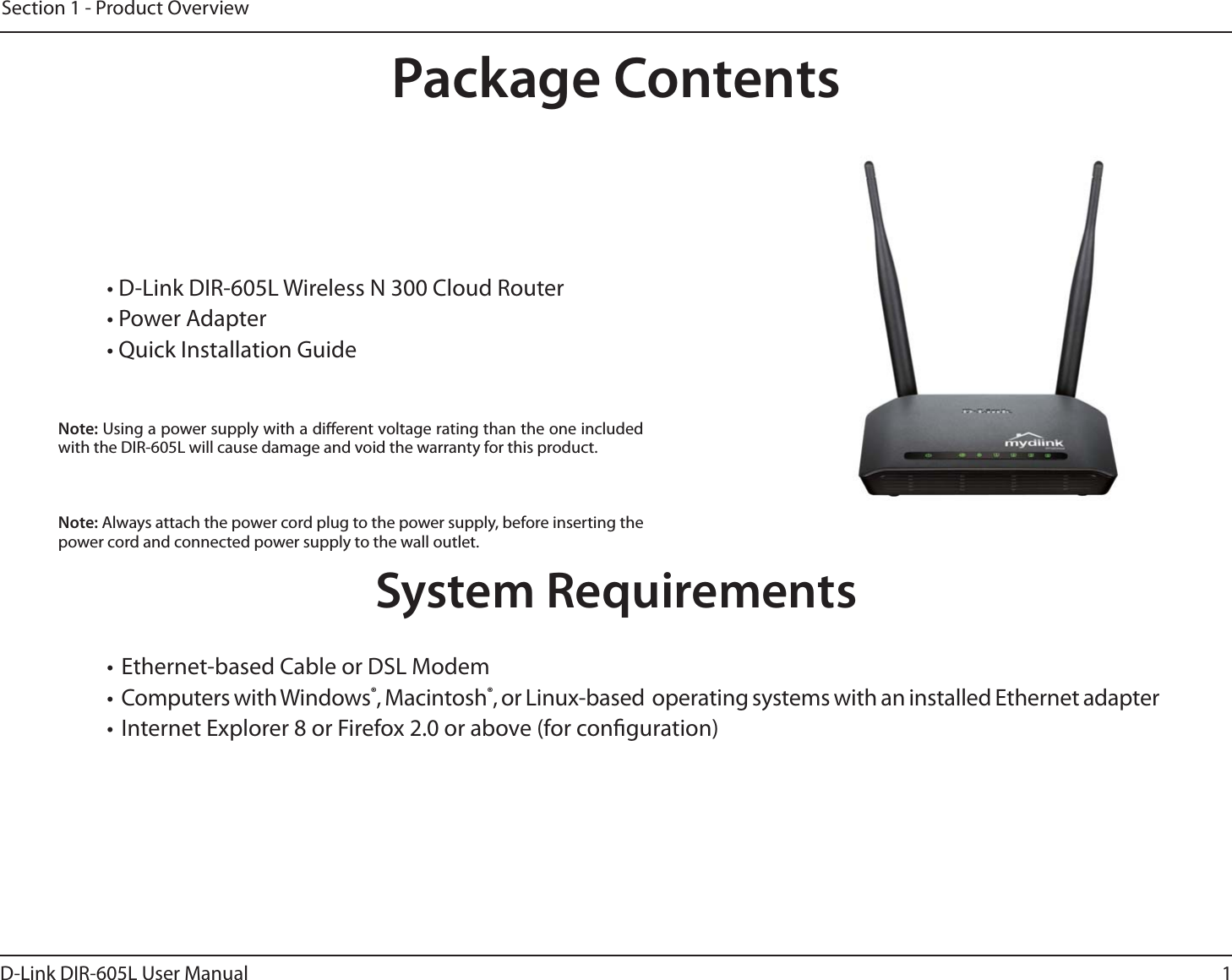 1D-Link DIR-605L User ManualSection 1 - Product Overview• D-Link DIR-605L Wireless N 300 Cloud Router• Power Adapter• Quick Installation GuideSystem Requirements• Ethernet-based Cable or DSL Modem• Computers with Windows®, Macintosh®, or Linux-based  operating systems with an installed Ethernet adapter• Internet Explorer 8 or Firefox 2.0 or above (for conguration)Package ContentsNote: Using a power supply with a dierent voltage rating than the one included with the DIR-605L will cause damage and void the warranty for this product.Note: Always attach the power cord plug to the power supply, before inserting the power cord and connected power supply to the wall outlet.