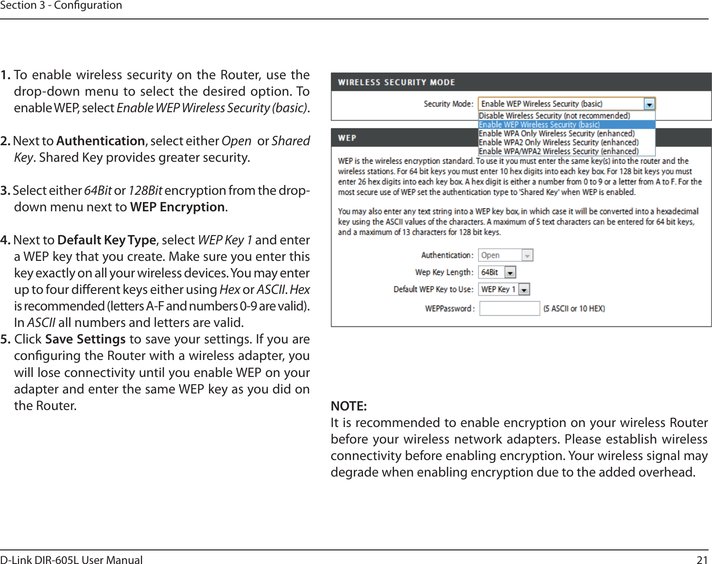 21D-Link DIR-605L User ManualSection 3 - Conguration1. To enable wireless security on the Router, use the drop-down menu to select the desired option. To enable WEP, select Enable WEP Wireless Security (basic).2. Next to Authentication, select either Open   or Shared Key. Shared Key provides greater security.3. Select either 64Bit or 128Bit encryption from the drop-down menu next to WEP Encryption. 4. Next to Default Key Type, select WEP Key 1 and enter a WEP key that you create. Make sure you enter this key exactly on all your wireless devices. You may enter up to four dierent keys either using Hex or ASCII. Hex is recommended (letters A-F and numbers 0-9 are valid). In ASCII all numbers and letters are valid.5. Click Save Settings to save your settings. If you are conguring the Router with a wireless adapter, you will lose connectivity until you enable WEP on your adapter and enter the same WEP key as you did on the Router. NOTE:It is recommended to enable encryption on your wireless Router before your wireless network adapters. Please establish wireless connectivity before enabling encryption. Your wireless signal may degrade when enabling encryption due to the added overhead.