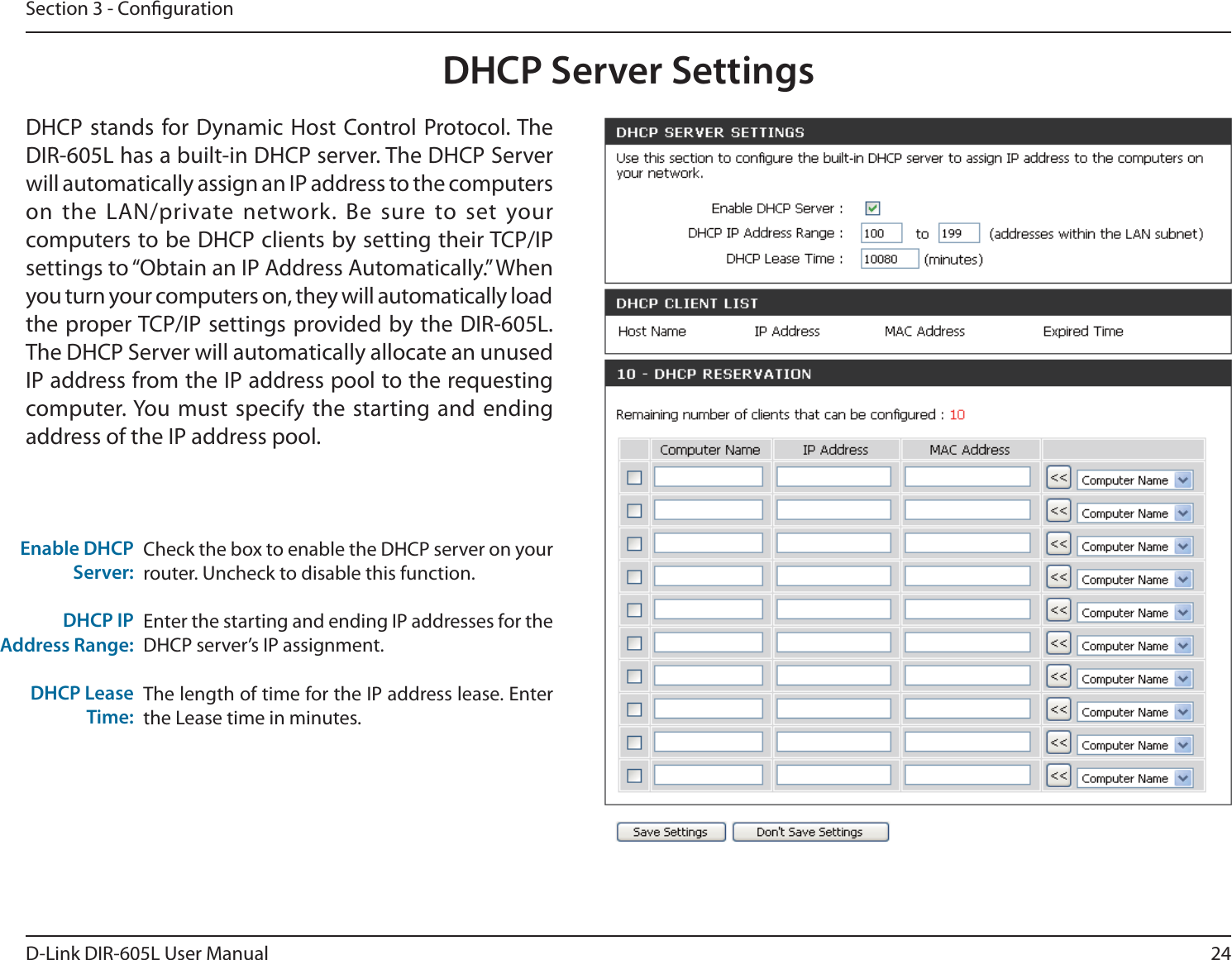 24D-Link DIR-605L User ManualSection 3 - CongurationCheck the box to enable the DHCP server on your router. Uncheck to disable this function.Enter the starting and ending IP addresses for the DHCP server’s IP assignment.The length of time for the IP address lease. Enter the Lease time in minutes.Enable DHCP Server:DHCP IPAddress Range:DHCP Lease Time:DHCP Server SettingsDHCP stands for Dynamic Host Control Protocol. The DIR-605L has a built-in DHCP server. The DHCP Server will automatically assign an IP address to the computers on the LAN/private network. Be sure to set your computers to be DHCP clients by setting their TCP/IP settings to “Obtain an IP Address Automatically.” When you turn your computers on, they will automatically load the proper TCP/IP settings provided by the DIR-605L. The DHCP Server will automatically allocate an unused IP address from the IP address pool to the requesting computer. You must specify the starting and ending address of the IP address pool.