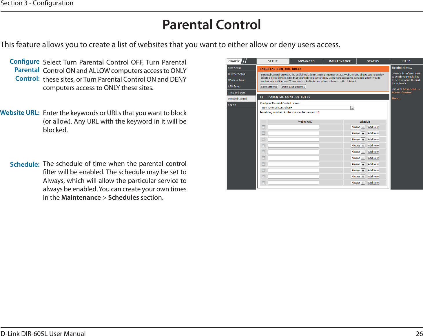 26D-Link DIR-605L User ManualSection 3 - CongurationThis feature allows you to create a list of websites that you want to either allow or deny users access.Parental ControlSelect Turn Parental Control OFF, Turn Parental Control ON and ALLOW computers access to ONLY these sites, or Turn Parental Control ON and DENY computers access to ONLY these sites.Enter the keywords or URLs that you want to block (or allow). Any URL with the keyword in it will be blocked.The schedule of time when the parental control lter will be enabled. The schedule may be set to Always, which will allow the particular service to always be enabled. You can create your own times in the Maintenance &gt; Schedules section.Congure Parental Control:Website URL:Schedule:&apos;,5/