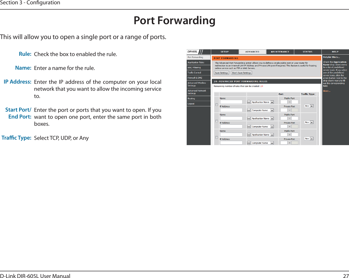 27D-Link DIR-605L User ManualSection 3 - CongurationPort ForwardingThis will allow you to open a single port or a range of ports.Check the box to enabled the rule. Enter a name for the rule.Enter the IP address of the computer on your local network that you want to allow the incoming service to.Enter the port or ports that you want to open. If you want to open one port, enter the same port in both boxes.Select TCP, UDP, or AnyRule:Name:IP Address:Start Port/End Port:Trac Type:&apos;,5/