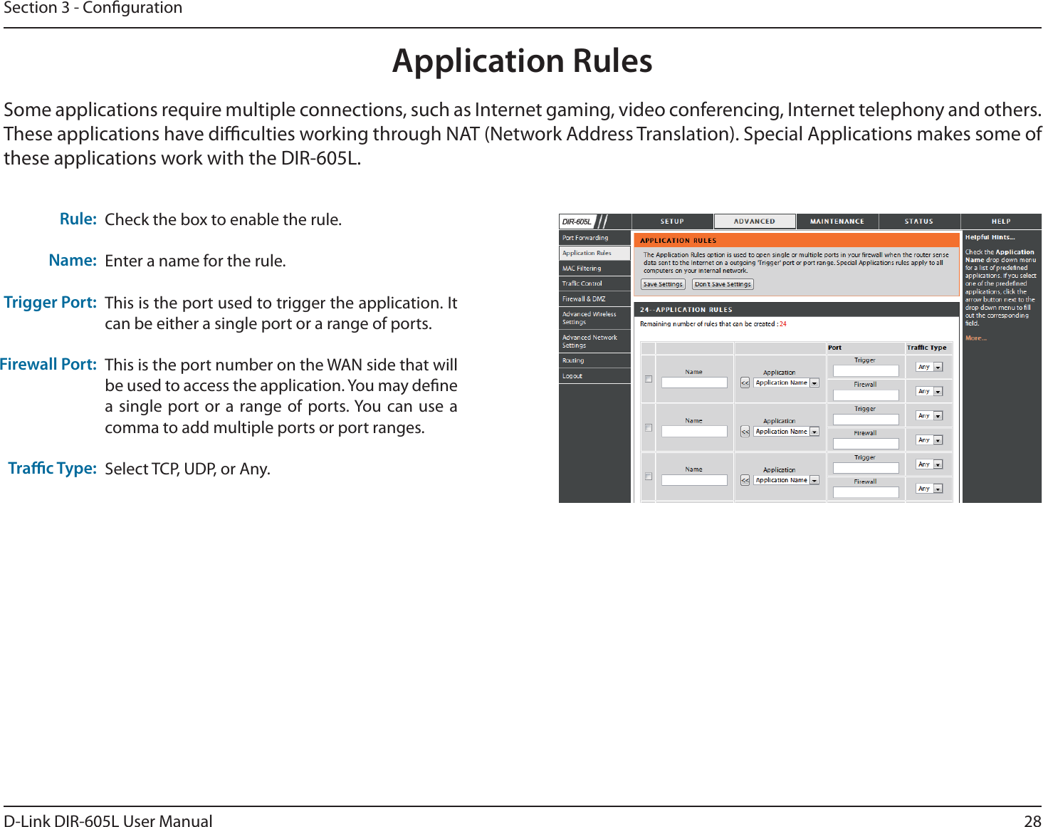 28D-Link DIR-605L User ManualSection 3 - CongurationApplication RulesSome applications require multiple connections, such as Internet gaming, video conferencing, Internet telephony and others. These applications have diculties working through NAT (Network Address Translation). Special Applications makes some of these applications work with the DIR-605L.Check the box to enable the rule. Enter a name for the rule.This is the port used to trigger the application. It can be either a single port or a range of ports.This is the port number on the WAN side that will be used to access the application. You may dene a single port or a range of ports. You can use a comma to add multiple ports or port ranges.Select TCP, UDP, or Any.Rule:Name:Trigger Port:Firewall Port:Trac Type:&apos;,5/