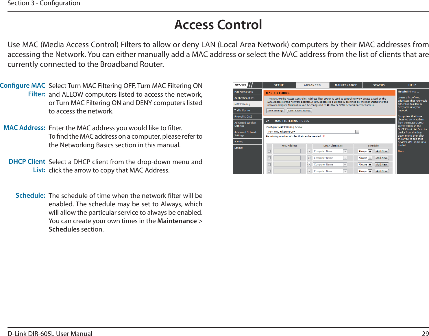 29D-Link DIR-605L User ManualSection 3 - CongurationAccess ControlSelect Turn MAC Filtering OFF, Turn MAC Filtering ON and ALLOW computers listed to access the network, or Turn MAC Filtering ON and DENY computers listed to access the network. Enter the MAC address you would like to lter.To nd the MAC address on a computer, please refer to the Networking Basics section in this manual.Select a DHCP client from the drop-down menu and click the arrow to copy that MAC Address. The schedule of time when the network lter will be enabled. The schedule may be set to Always, which will allow the particular service to always be enabled. You can create your own times in the Maintenance &gt; Schedules section.Congure MAC Filter:MAC Address: DHCP Client List:Schedule:Use MAC (Media Access Control) Filters to allow or deny LAN (Local Area Network) computers by their MAC addresses from accessing the Network. You can either manually add a MAC address or select the MAC address from the list of clients that are currently connected to the Broadband Router.&apos;,5/