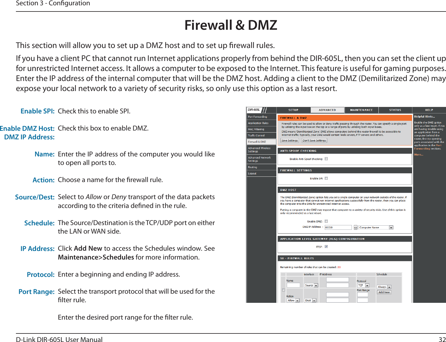 32D-Link DIR-605L User ManualSection 3 - CongurationFirewall &amp; DMZThis section will allow you to set up a DMZ host and to set up rewall rules.If you have a client PC that cannot run Internet applications properly from behind the DIR-605L, then you can set the client up for unrestricted Internet access. It allows a computer to be exposed to the Internet. This feature is useful for gaming purposes. Enter the IP address of the internal computer that will be the DMZ host. Adding a client to the DMZ (Demilitarized Zone) may expose your local network to a variety of security risks, so only use this option as a last resort.Check this to enable SPI.Check this box to enable DMZ.Enter the IP address of the computer you would like to open all ports to.Choose a name for the rewall rule.Select to Allow or Deny transport of the data packets according to the criteria dened in the rule. The Source/Destination is the TCP/UDP port on either the LAN or WAN side.Click Add New to access the Schedules window. See Maintenance&gt;Schedules for more information.Enter a beginning and ending IP address.Select the transport protocol that will be used for the lter rule.Enter the desired port range for the lter rule.Enable DMZ Host:DMZ IP Address:Name:Action:Source/Dest:Schedule:IP Address:Protocol:Port Range: Enable SPI:    &apos;,5/