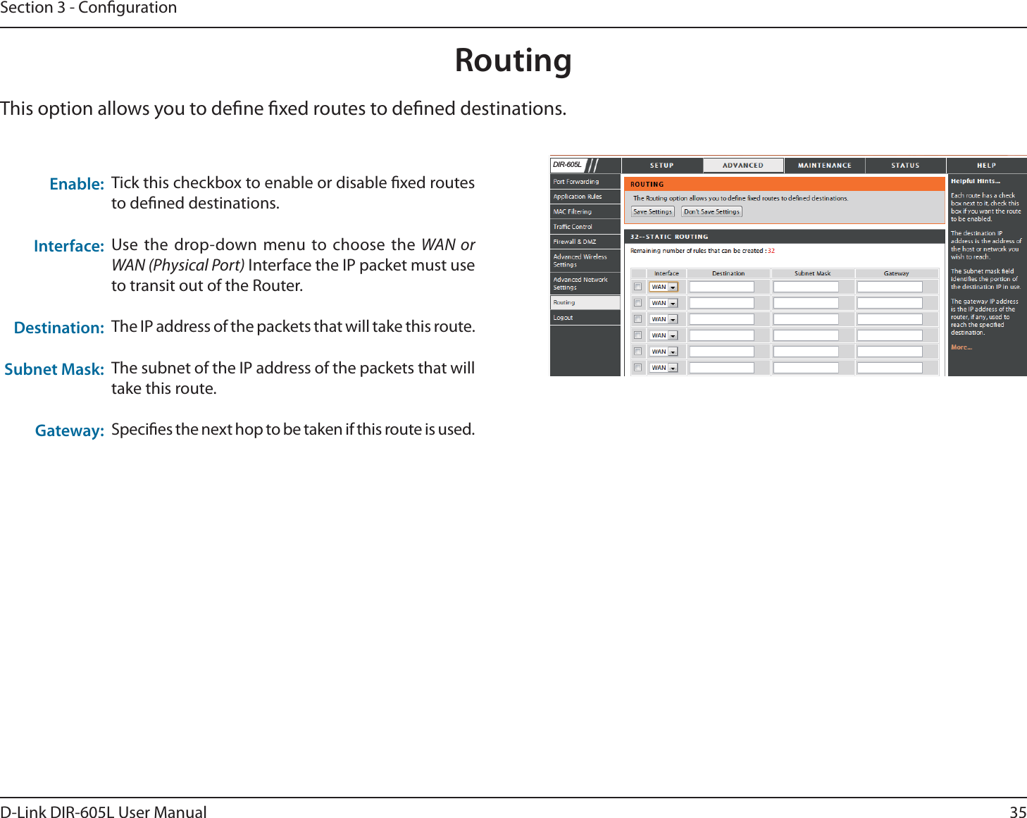 35D-Link DIR-605L User ManualSection 3 - CongurationTick this checkbox to enable or disable xed routes to dened destinations.Use the drop-down menu to choose the WAN or WAN (Physical Port) Interface the IP packet must use to transit out of the Router.The IP address of the packets that will take this route.The subnet of the IP address of the packets that will take this route.Species the next hop to be taken if this route is used. Enable:Interface:Destination:Subnet Mask:Gateway:RoutingThis option allows you to dene xed routes to dened destinations.&apos;,5/