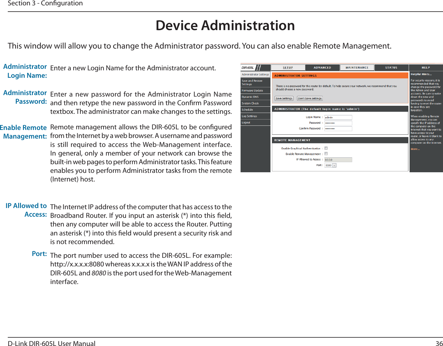 36D-Link DIR-605L User ManualSection 3 - CongurationEnter a new Login Name for the Administrator account.Enter a new password for the Administrator Login Name and then retype the new password in the Conrm Password textbox. The administrator can make changes to the settings.Remote management allows the DIR-605L to be congured from the Internet by a web browser. A username and password is still required to access the Web-Management interface. In general, only a member of your network can browse the built-in web pages to perform Administrator tasks. This feature enables you to perform Administrator tasks from the remote (Internet) host.The Internet IP address of the computer that has access to the Broadband Router. If you input an asterisk (*) into this eld, then any computer will be able to access the Router. Putting an asterisk (*) into this eld would present a security risk and is not recommended.The port number used to access the DIR-605L. For example: http://x.x.x.x:8080 whereas x.x.x.x is the WAN IP address of the DIR-605L and 8080 is the port used for the Web-Management interface.Administrator Login Name:Administrator Password:Enable Remote Management:IP Allowed to Access:Port:Device AdministrationThis window will allow you to change the Administrator password. You can also enable Remote Management.  &apos;,5/