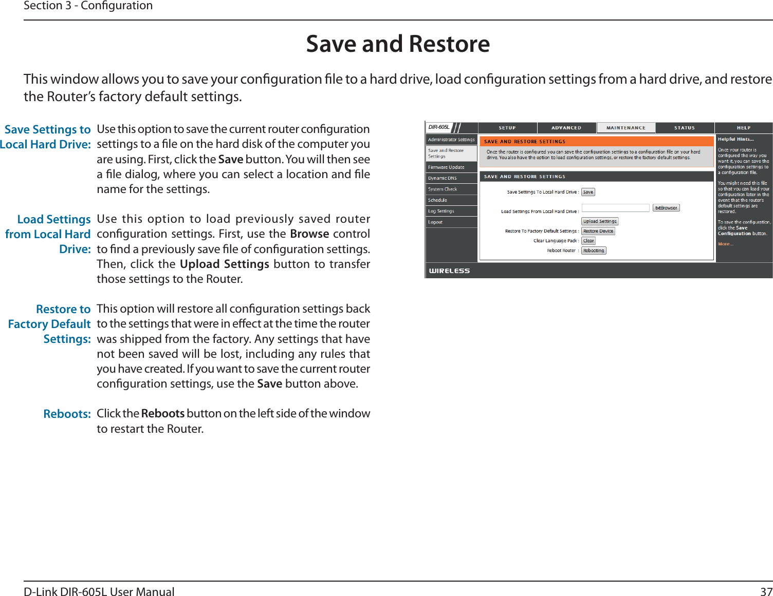 37D-Link DIR-605L User ManualSection 3 - CongurationSave and RestoreUse this option to save the current router conguration settings to a le on the hard disk of the computer you are using. First, click the Save button. You will then see a le dialog, where you can select a location and le name for the settings. Use this option to load previously saved router conguration settings. First, use the Browse control to nd a previously save le of conguration settings. Then, click the Upload Settings button to transfer those settings to the Router. This option will restore all conguration settings back to the settings that were in eect at the time the router was shipped from the factory. Any settings that have not been saved will be lost, including any rules that you have created. If you want to save the current router conguration settings, use the Save button above. Click the Reboots button on the left side of the window to restart the Router.Save Settings to Local Hard Drive:Load Settings from Local Hard Drive:Restore to Factory Default Settings:Reboots:This window allows you to save your conguration le to a hard drive, load conguration settings from a hard drive, and restore the Router’s factory default settings.&apos;,5/