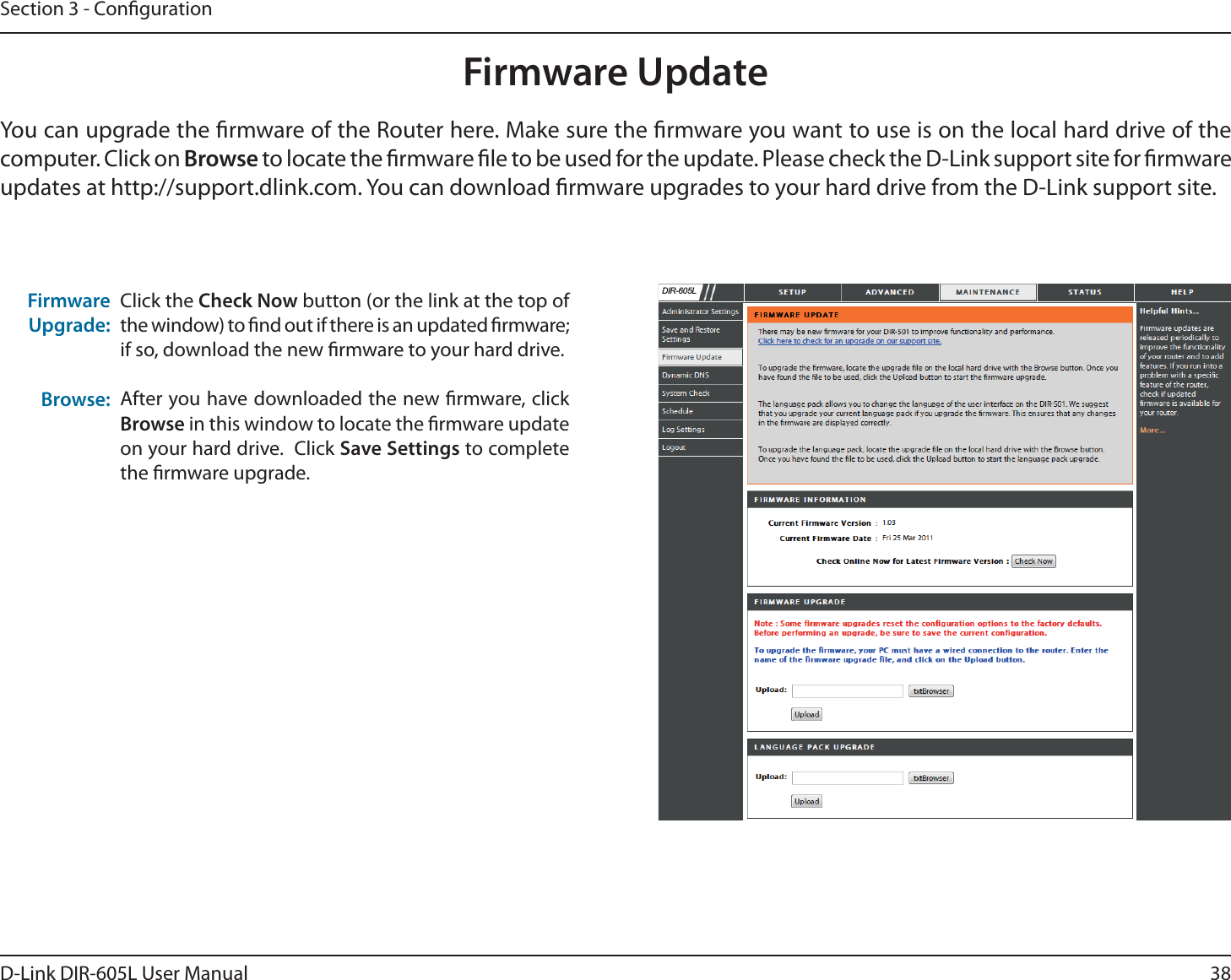 38D-Link DIR-605L User ManualSection 3 - CongurationFirmware UpdateClick the Check Now button (or the link at the top of the window) to nd out if there is an updated rmware; if so, download the new rmware to your hard drive.After you have downloaded the new rmware, click Browse in this window to locate the rmware update on your hard drive.  Click Save Settings to complete the rmware upgrade.Firmware Upgrade:Browse:You can upgrade the rmware of the Router here. Make sure the rmware you want to use is on the local hard drive of the computer. Click on Browse to locate the rmware le to be used for the update. Please check the D-Link support site for rmware updates at http://support.dlink.com. You can download rmware upgrades to your hard drive from the D-Link support site.&apos;,5/