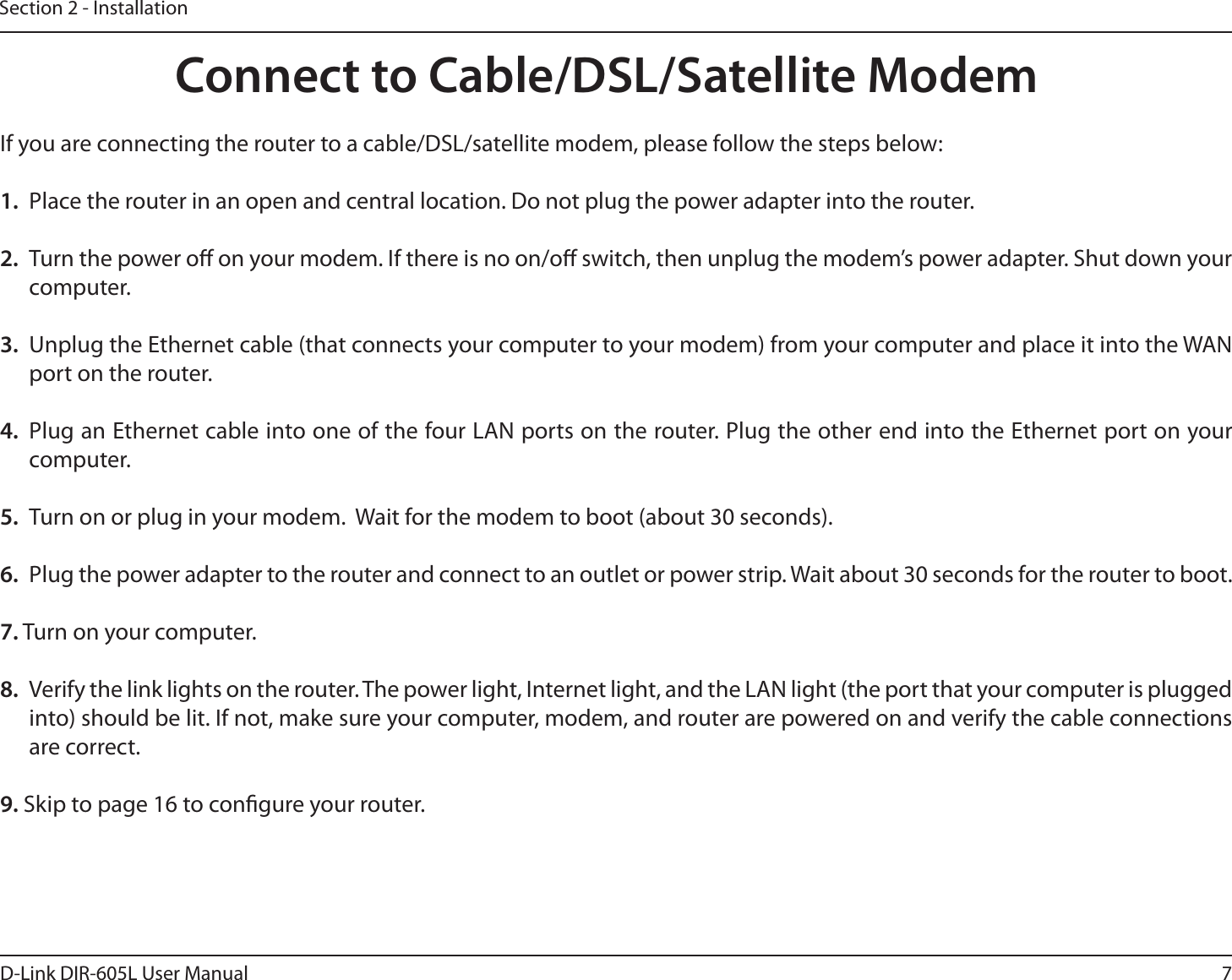 7D-Link DIR-605L User ManualSection 2 - InstallationIf you are connecting the router to a cable/DSL/satellite modem, please follow the steps below:1.  Place the router in an open and central location. Do not plug the power adapter into the router. 2.  Turn the power o on your modem. If there is no on/o switch, then unplug the modem’s power adapter. Shut down your computer.3.  Unplug the Ethernet cable (that connects your computer to your modem) from your computer and place it into the WAN port on the router.  4.  Plug an Ethernet cable into one of the four LAN ports on the router. Plug the other end into the Ethernet port on your computer.5.  Turn on or plug in your modem.  Wait for the modem to boot (about 30 seconds). 6.  Plug the power adapter to the router and connect to an outlet or power strip. Wait about 30 seconds for the router to boot. 7. Turn on your computer. 8.  Verify the link lights on the router. The power light, Internet light, and the LAN light (the port that your computer is plugged into) should be lit. If not, make sure your computer, modem, and router are powered on and verify the cable connections are correct. 9. Skip to page 16 to congure your router. Connect to Cable/DSL/Satellite Modem