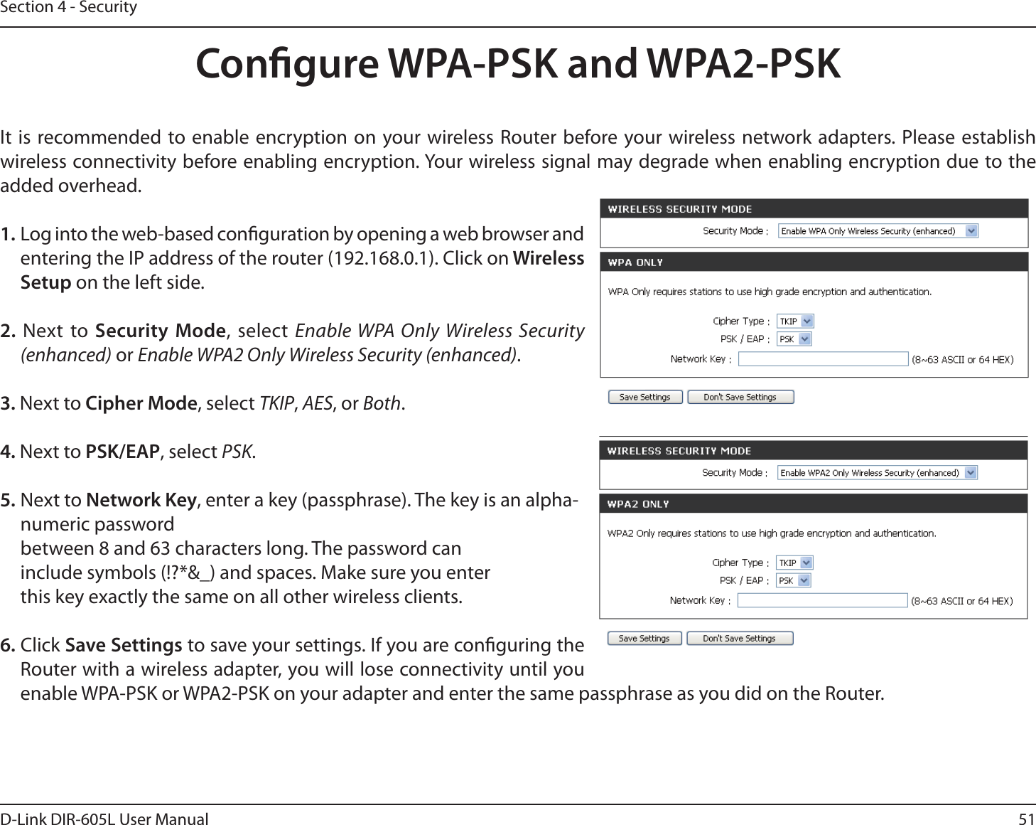 51D-Link DIR-605L User ManualSection 4 - SecurityCongure WPA-PSK and WPA2-PSKIt is recommended to enable encryption on your wireless Router before your wireless network adapters. Please establish wireless connectivity before enabling encryption. Your wireless signal may degrade when enabling encryption due to the added overhead.1. Log into the web-based conguration by opening a web browser and entering the IP address of the router (192.168.0.1). Click on Wireless Setup on the left side.2. Next to Security Mode, select Enable WPA Only Wireless Security (enhanced) or Enable WPA2 Only Wireless Security (enhanced).3. Next to Cipher Mode, select TKIP, AES, or Both.4. Next to PSK/EAP, select PSK.5. Next to Network Key, enter a key (passphrase). The key is an alpha-numeric password between 8 and 63 characters long. The password can include symbols (!?*&amp;_) and spaces. Make sure you enter this key exactly the same on all other wireless clients.6. Click Save Settings to save your settings. If you are conguring the Router with a wireless adapter, you will lose connectivity until you enable WPA-PSK or WPA2-PSK on your adapter and enter the same passphrase as you did on the Router.