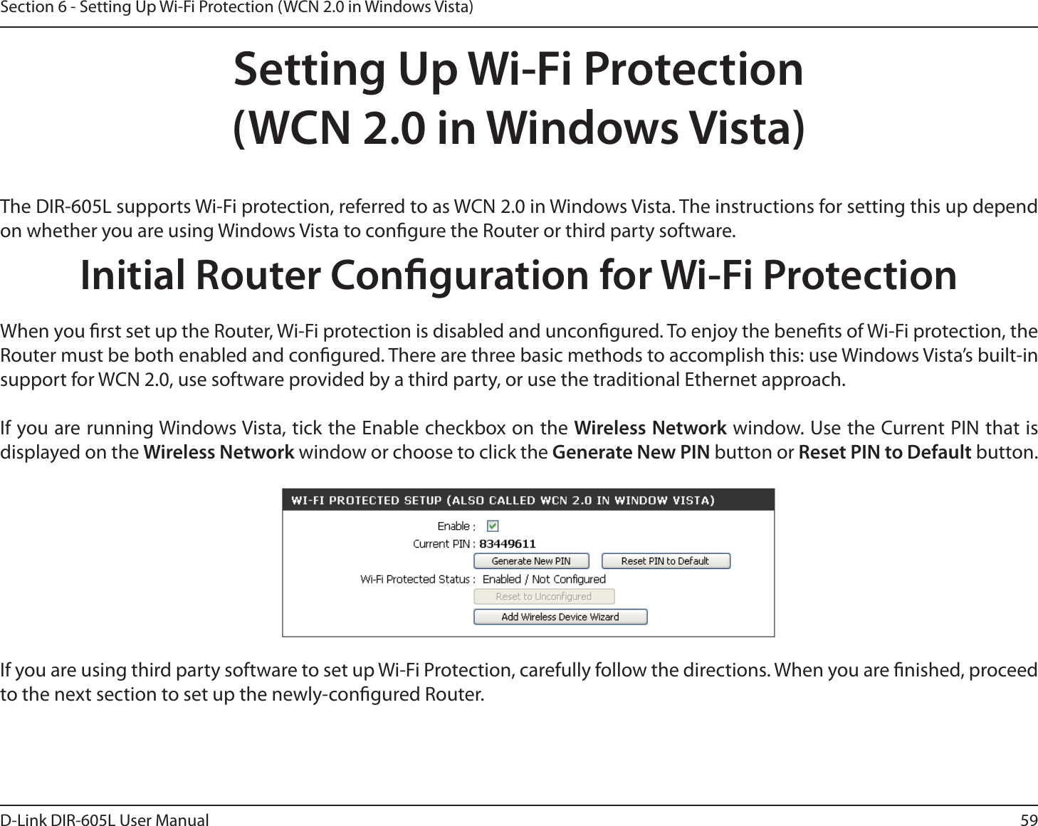 59D-Link DIR-605L User ManualSection 6 - Setting Up Wi-Fi Protection (WCN 2.0 in Windows Vista)Setting Up Wi-Fi Protection(WCN 2.0 in Windows Vista)The DIR-605L supports Wi-Fi protection, referred to as WCN 2.0 in Windows Vista. The instructions for setting this up depend on whether you are using Windows Vista to congure the Router or third party software.        Initial Router Conguration for Wi-Fi ProtectionWhen you rst set up the Router, Wi-Fi protection is disabled and uncongured. To enjoy the benets of Wi-Fi protection, the Router must be both enabled and congured. There are three basic methods to accomplish this: use Windows Vista’s built-in support for WCN 2.0, use software provided by a third party, or use the traditional Ethernet approach. If you are running Windows Vista, tick the Enable checkbox on the Wireless Network window. Use the Current PIN that is displayed on the Wireless Network window or choose to click the Generate New PIN button or Reset PIN to Default button. If you are using third party software to set up Wi-Fi Protection, carefully follow the directions. When you are nished, proceed to the next section to set up the newly-congured Router. 