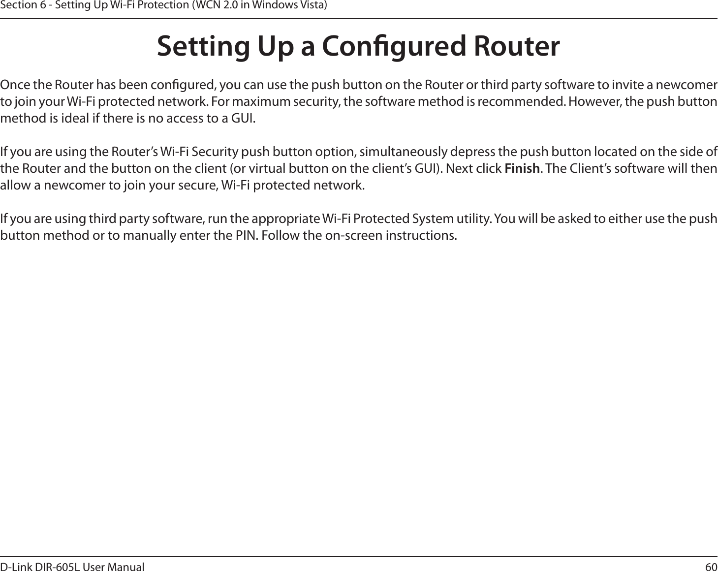 60D-Link DIR-605L User ManualSection 6 - Setting Up Wi-Fi Protection (WCN 2.0 in Windows Vista)Setting Up a Congured RouterOnce the Router has been congured, you can use the push button on the Router or third party software to invite a newcomer to join your Wi-Fi protected network. For maximum security, the software method is recommended. However, the push button method is ideal if there is no access to a GUI.If you are using the Router’s Wi-Fi Security push button option, simultaneously depress the push button located on the side of the Router and the button on the client (or virtual button on the client’s GUI). Next click Finish. The Client’s software will then allow a newcomer to join your secure, Wi-Fi protected network.If you are using third party software, run the appropriate Wi-Fi Protected System utility. You will be asked to either use the push button method or to manually enter the PIN. Follow the on-screen instructions.        
