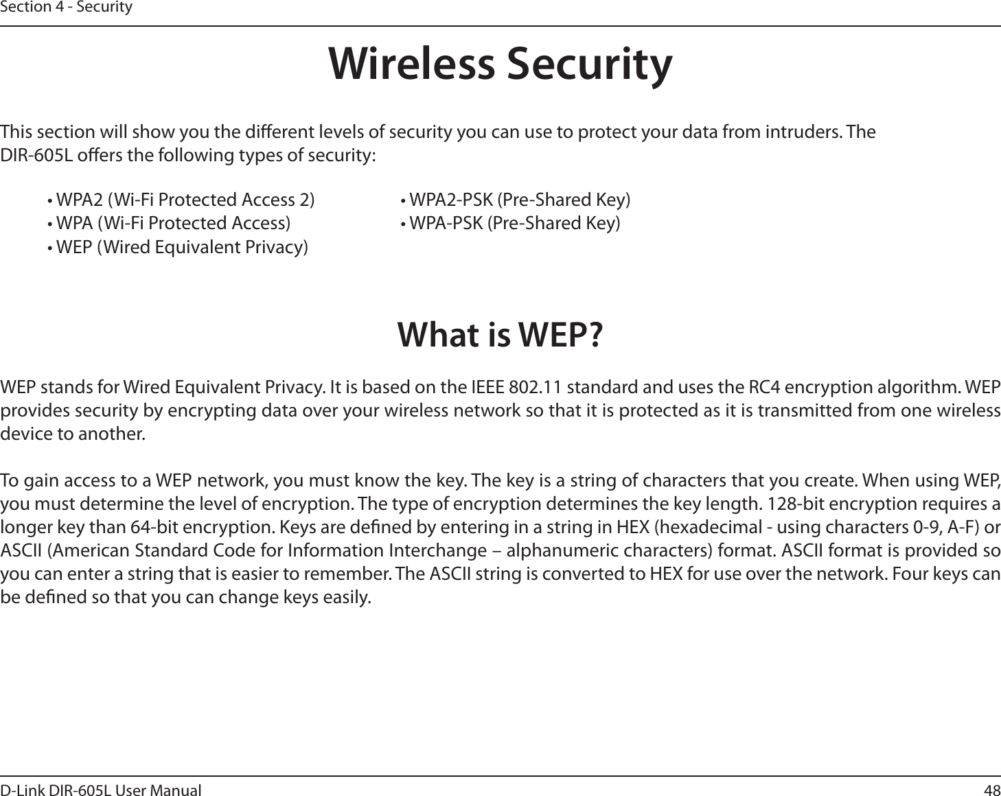 48D-Link DIR-605L User ManualSection 4 - SecurityWireless SecurityThis section will show you the dierent levels of security you can use to protect your data from intruders. The DIR-605L oers the following types of security:• WPA2 (Wi-Fi Protected Access 2)     • WPA2-PSK (Pre-Shared Key)• WPA (Wi-Fi Protected Access)      • WPA-PSK (Pre-Shared Key)• WEP (Wired Equivalent Privacy)What is WEP?WEP stands for Wired Equivalent Privacy. It is based on the IEEE 802.11 standard and uses the RC4 encryption algorithm. WEP provides security by encrypting data over your wireless network so that it is protected as it is transmitted from one wireless device to another.To gain access to a WEP network, you must know the key. The key is a string of characters that you create. When using WEP, you must determine the level of encryption. The type of encryption determines the key length. 128-bit encryption requires a longer key than 64-bit encryption. Keys are dened by entering in a string in HEX (hexadecimal - using characters 0-9, A-F) or ASCII (American Standard Code for Information Interchange – alphanumeric characters) format. ASCII format is provided so you can enter a string that is easier to remember. The ASCII string is converted to HEX for use over the network. Four keys can be dened so that you can change keys easily.