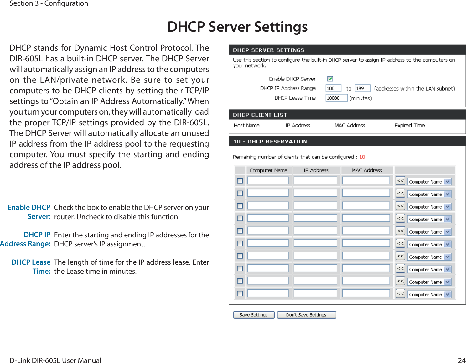 24D-Link DIR-605L User ManualSection 3 - CongurationCheck the box to enable the DHCP server on your router. Uncheck to disable this function.Enter the starting and ending IP addresses for the DHCP server’s IP assignment.The length of time for the IP address lease. Enter the Lease time in minutes.&amp;OBCMF%)$1Server:DHCP IPAddress Range:DHCP Lease Time:DHCP Server SettingsDHCP stands for Dynamic Host Control Protocol. The DIR-605L has a built-in DHCP server. The DHCP Server will automatically assign an IP address to the computers POUIF -&quot;/QSJWBUFOFUXPSL#F TVSFUPTFUZPVScomputers to be DHCP clients by setting their TCP/IP TFUUJOHTUPi0CUBJOBO*1&quot;EESFTT&quot;VUPNBUJDBMMZw8IFOyou turn your computers on, they will automatically load the proper TCP/IP settings provided by the DIR-605L. The DHCP Server will automatically allocate an unused IP address from the IP address pool to the requesting computer. You must specify the starting and ending address of the IP address pool.
