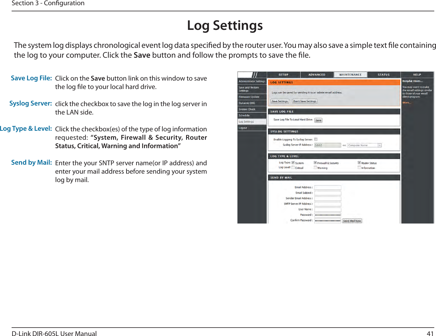 41D-Link DIR-605L User ManualSection 3 - CongurationLog SettingsClick on the Save button link on this window to save the log le to your local hard drive.click the checkbox to save the log in the log server in the LAN side.Click the checkbox(es) of the type of log information requested: i4ZTUFN&apos;JSFXBMM 4FDVSJUZ 3PVUFS4UBUVT$SJUJDBM8BSOJOHBOE*OGPSNBUJPOwEnter the your SNTP server name(or IP address) and enter your mail address before sending your system log by mail.4BWF-PH&apos;JMFSyslog Server:-PH5ZQF-FWFMSend by Mail:The system log displays chronological event log data specied by the router user. You may also save a simple text le containing the log to your computer. Click the Save button and follow the prompts to save the le.DIR-605L