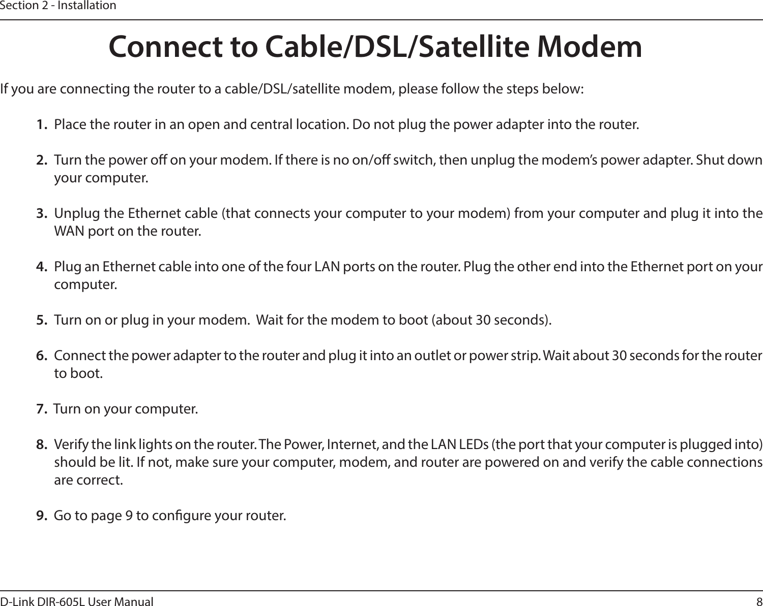 8D-Link DIR-605L User ManualSection 2 - InstallationIf you are connecting the router to a cable/DSL/satellite modem, please follow the steps below:1.  Place the router in an open and central location. Do not plug the power adapter into the router. 2.  Turn the power o on your modem. If there is no on/o switch, then unplug the modem’s power adapter. Shut down your computer.3.  Unplug the Ethernet cable (that connects your computer to your modem) from your computer and plug it into the WAN port on the router.  4.  Plug an Ethernet cable into one of the four LAN ports on the router. Plug the other end into the Ethernet port on your computer.5.  Turn on or plug in your modem.  Wait for the modem to boot (about 30 seconds). 6.  Connect the power adapter to the router and plug it into an outlet or power strip. Wait about 30 seconds for the router to boot. 7.  Turn on your computer. 8.  Verify the link lights on the router. The Power, Internet, and the LAN LEDs (the port that your computer is plugged into) should be lit. If not, make sure your computer, modem, and router are powered on and verify the cable connections are correct. 9.  Go to page 9 to congure your router. Connect to Cable/DSL/Satellite Modem