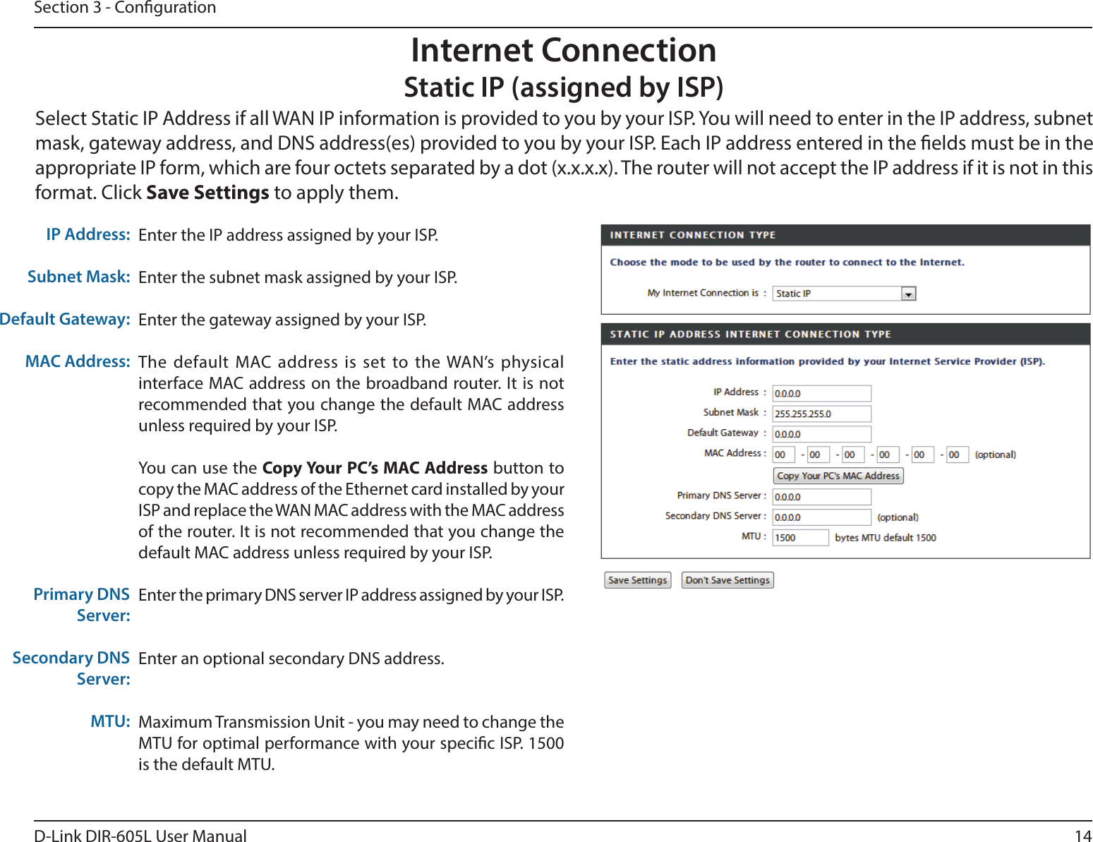 14D-Link DIR-605L User ManualSection 3 - CongurationEnter the IP address assigned by your ISP.Enter the subnet mask assigned by your ISP.Enter the gateway assigned by your ISP.The default MAC address is set to the WAN’s physical interface MAC address on the broadband router. It is not recommended that you change the default MAC address unless required by your ISP.You can use the Copy Your PC’s MAC Address button to copy the MAC address of the Ethernet card installed by your ISP and replace the WAN MAC address with the MAC address of the router. It is not recommended that you change the default MAC address unless required by your ISP.Enter the primary DNS server IP address assigned by your ISP.Enter an optional secondary DNS address.Maximum Transmission Unit - you may need to change the MTU for optimal performance with your specic ISP. 1500 is the default MTU.IP Address:Subnet Mask:Default Gateway:MAC Address:Primary DNS Server:Secondary DNS Server:MTU:Internet ConnectionStatic IP (assigned by ISP)Select Static IP Address if all WAN IP information is provided to you by your ISP. You will need to enter in the IP address, subnet mask, gateway address, and DNS address(es) provided to you by your ISP. Each IP address entered in the elds must be in the appropriate IP form, which are four octets separated by a dot (x.x.x.x). The router will not accept the IP address if it is not in this format. Click Save Settings to apply them.