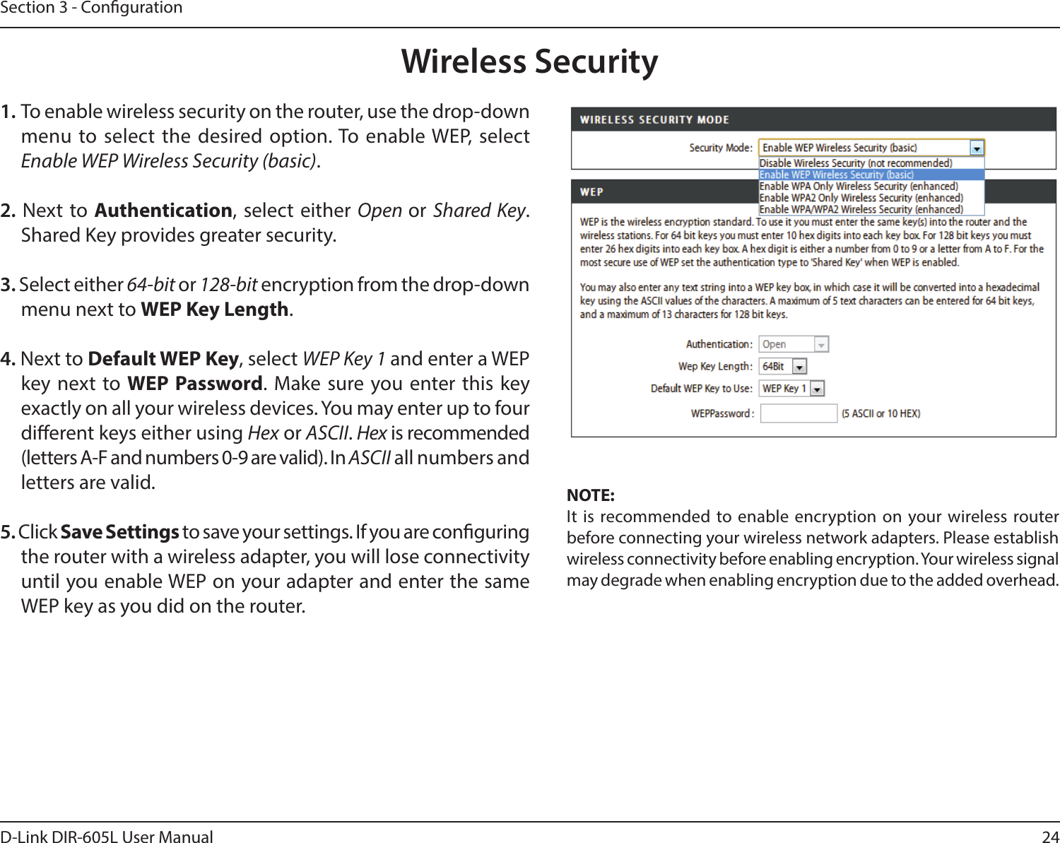 24D-Link DIR-605L User ManualSection 3 - Conguration1. To enable wireless security on the router, use the drop-down menu to select the desired option. To enable WEP, select Enable WEP Wireless Security (basic).2. Next to Authentication, select either Open or Shared Key. Shared Key provides greater security.3. Select either 64-bit or 128-bit encryption from the drop-down menu next to WEP Key Length. 4. Next to Default WEP Key, select WEP Key 1 and enter a WEP key next to WEP Password. Make sure you enter this key exactly on all your wireless devices. You may enter up to four dierent keys either using Hex or ASCII. Hex is recommended (letters A-F and numbers 0-9 are valid). In ASCII all numbers and letters are valid.5. Click Save Settings to save your settings. If you are conguring the router with a wireless adapter, you will lose connectivity until you enable WEP on your adapter and enter the same WEP key as you did on the router.NOTE:It is recommended to enable encryption on your wireless router before connecting your wireless network adapters. Please establish wireless connectivity before enabling encryption. Your wireless signal may degrade when enabling encryption due to the added overhead.Wireless Security