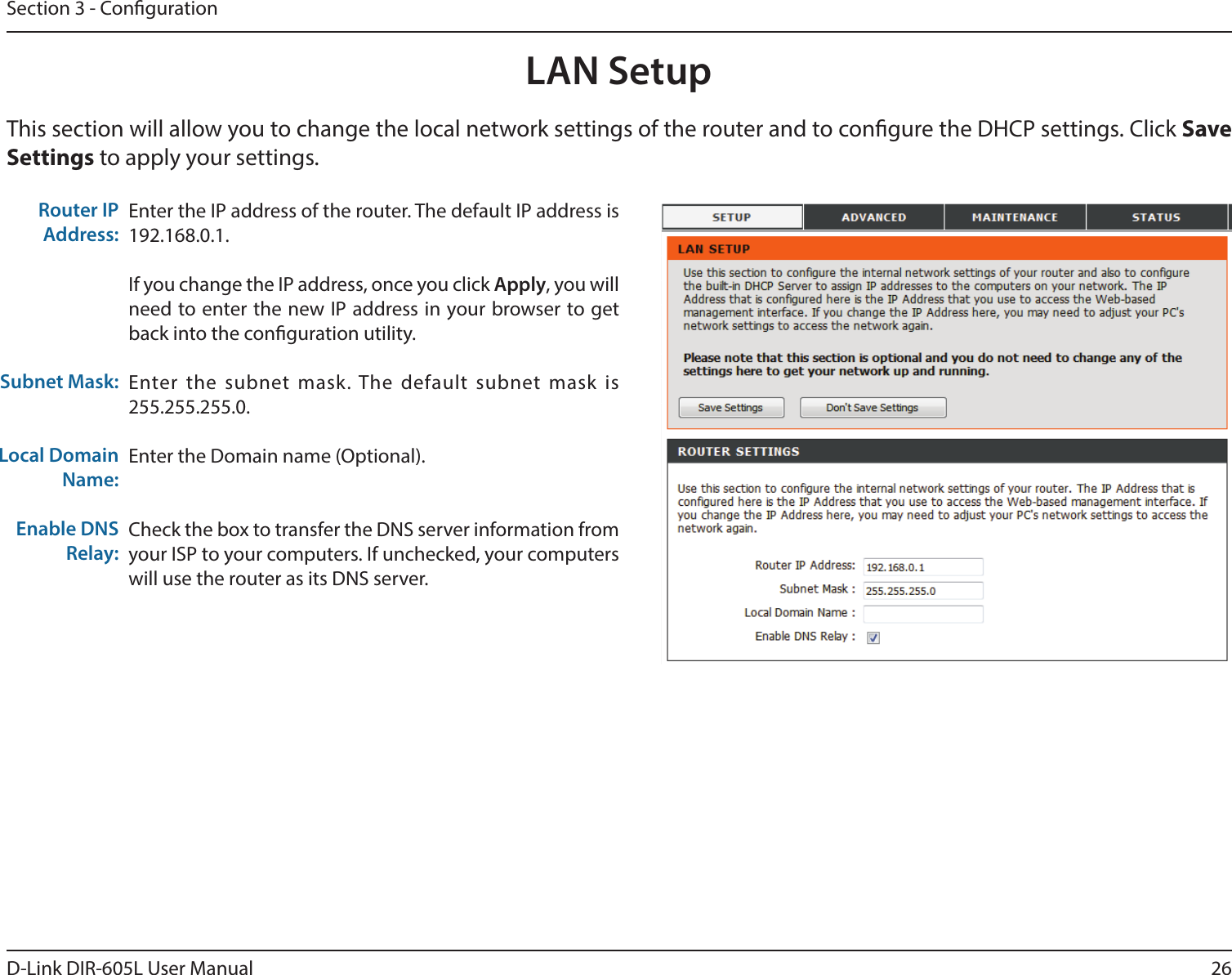 26D-Link DIR-605L User ManualSection 3 - CongurationThis section will allow you to change the local network settings of the router and to congure the DHCP settings. Click Save Settings to apply your settings.LAN SetupEnter the IP address of the router. The default IP address is 192.168.0.1.If you change the IP address, once you click Apply, you will need to enter the new IP address in your browser to get back into the conguration utility.Enter the subnet mask. The default subnet mask is 255.255.255.0.Enter the Domain name (Optional).Check the box to transfer the DNS server information from your ISP to your computers. If unchecked, your computers will use the router as its DNS server.Router IP Address:Subnet Mask:Local Domain Name:Enable DNS Relay: