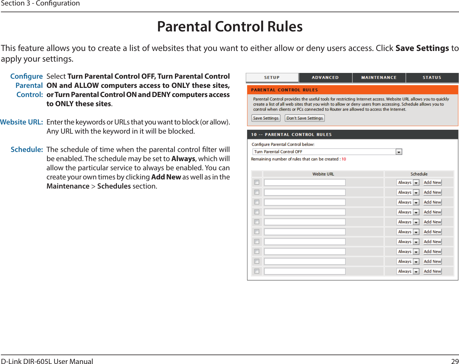 29D-Link DIR-605L User ManualSection 3 - CongurationThis feature allows you to create a list of websites that you want to either allow or deny users access. Click Save Settings to apply your settings.Parental Control RulesSelect Turn Parental Control OFF, Turn Parental Control ON and ALLOW computers access to ONLY these sites, or Turn Parental Control ON and DENY computers access to ONLY these sites.Enter the keywords or URLs that you want to block (or allow). Any URL with the keyword in it will be blocked.The schedule of time when the parental control lter will be enabled. The schedule may be set to Always, which will allow the particular service to always be enabled. You can create your own times by clicking Add New as well as in the Maintenance &gt; Schedules section.Congure Parental Control:Website URL:Schedule: