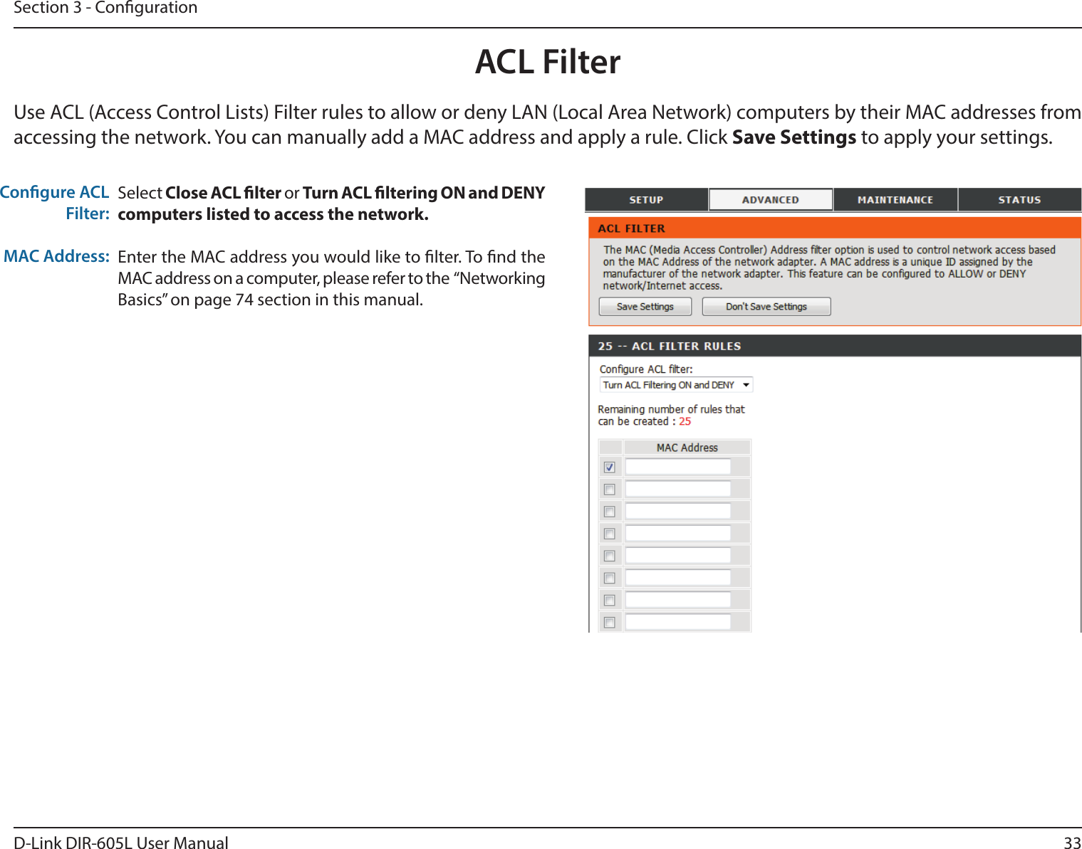 33D-Link DIR-605L User ManualSection 3 - CongurationACL FilterSelect Close ACL lter or Turn ACL ltering ON and DENY computers listed to access the network.  Enter the MAC address you would like to lter. To nd the MAC address on a computer, please refer to the  “Networking Basics” on page 74 section in this manual.Congure ACL Filter:MAC Address: Use ACL (Access Control Lists) Filter rules to allow or deny LAN (Local Area Network) computers by their MAC addresses from accessing the network. You can manually add a MAC address and apply a rule. Click Save Settings to apply your settings.